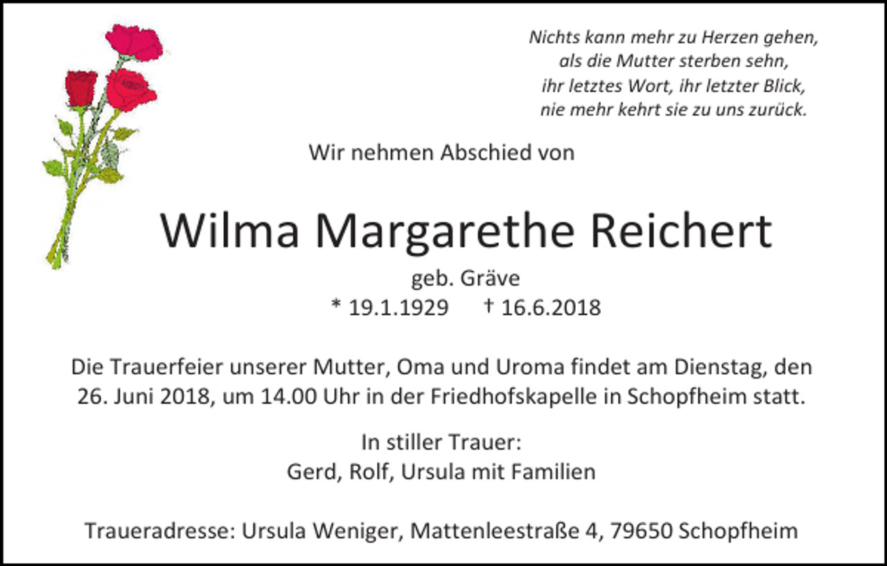 <p>Nichts kann mehr zu Herzen gehen,<br />als die Mutter sterben sehn,<br />ihr letztes Wort, ihr letzter Blick,<br />nie mehr kehrt sie zu uns zurück.</p><p>Wir nehmen Abschied von</p><p>Wilma Margarethe Reichert<br />geb. Gräve<br />* 19.1.1929 † 16.6.2018<br />Die Trauerfeier unserer Mutter, Oma und Uroma findet am Dienstag, den<br />26. Juni 2018, um 14.00 Uhr in der Friedhofskapelle in Schopfheim statt.<br />In stiller Trauer:<br />Gerd, Rolf, Ursula mit Familien<br />Traueradresse: Ursula Weniger, Mattenleestraße 4, 79650 Schopfheim</p>