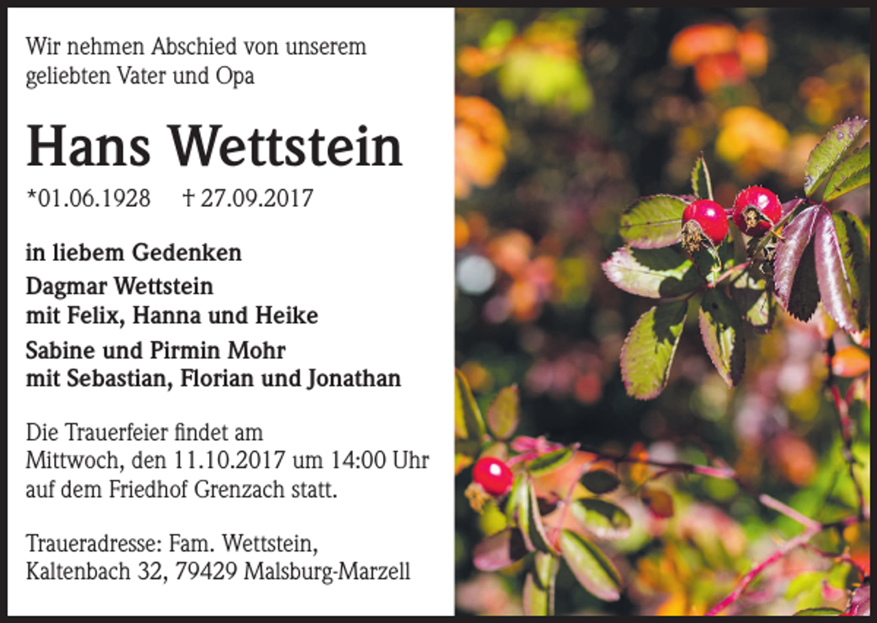 <p>Wir nehmen Abschied von unserem<br />geliebten Vater und Opa</p><p>Hans Wettstein<br />*01.06.1928</p><p>† 27.09.2017</p><p>in liebem Gedenken<br />Dagmar Wettstein<br />mit Felix, Hanna und Heike<br />Sabine und Pirmin Mohr<br />mit Sebastian, Florian und Jonathan<br />Die Trauerfeier findet am<br />Mittwoch, den 11.10.2017 um 14:00 Uhr<br />auf dem Friedhof Grenzach statt.<br />Traueradresse: Fam. Wettstein,<br />Kaltenbach 32, 79429 Malsburg-Marzell</p>