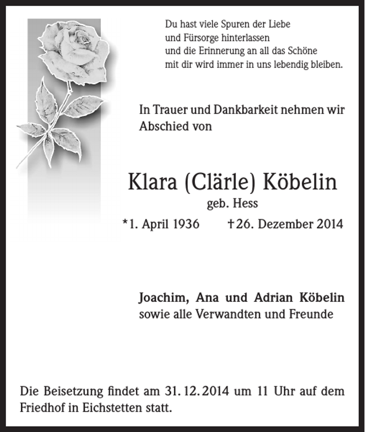 <p>Du hast viele Spuren der Liebe<br />und Fürsorge hinterlassen<br />und die Erinnerung an all das Schöne<br />mit dir wird immer in uns lebendig bleiben.</p><p>In Trauer und Dankbarkeit nehmen wir<br />Abschied von</p><p>Klara (Clärle) Köbelin</p><p>geb. Hess<br />*1. April 1936<br />† 26. Dezember 2014</p><p>Joachim, Ana und Adrian Köbelin<br />sowie alle Verwandten und Freunde</p><p>Die Beisetzung findet am 31. 12. 2014 um 11 Uhr auf dem<br />Friedhof in Eichstetten statt.</p>