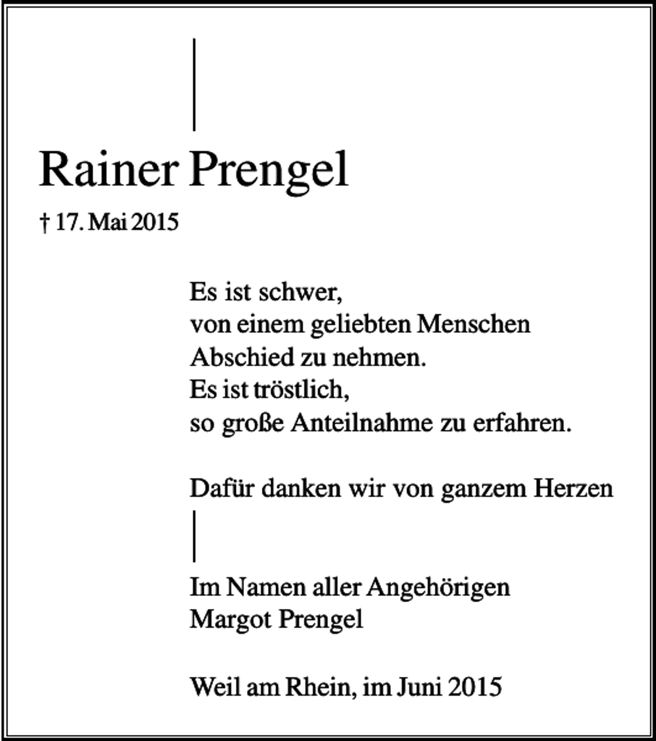 <p>Rainer Prengel<br />† 17. Mai 2015</p><p>Es ist schwer,<br />von einem geliebten Menschen<br />Abschied zu nehmen.<br />Es ist tröstlich,<br />so große Anteilnahme zu erfahren.<br />Dafür danken wir von ganzem Herzen</p><p>Im Namen aller Angehörigen<br />Margot Prengel<br />Weil am Rhein, im Juni 2015</p>