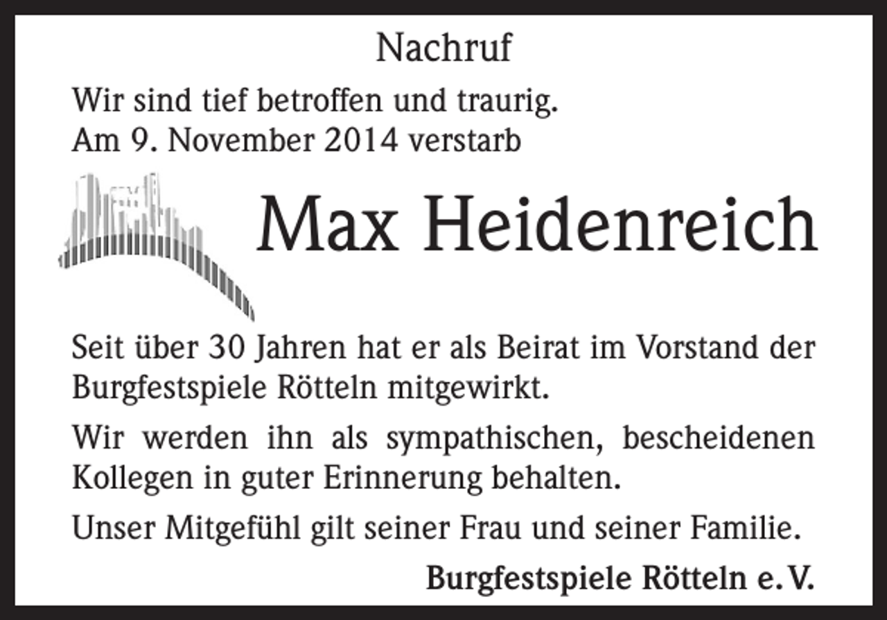 <p>Nachruf<br />Wir sind tief betroffen und traurig.<br />Am 9. November 2014 verstarb</p><p>Max Heidenreich<br />Seit über 30 Jahren hat er als Beirat im Vorstand der<br />Burgfestspiele Rötteln mitgewirkt.<br />Wir werden ihn als sympathischen, bescheidenen<br />Kollegen in guter Erinnerung behalten.<br />Unser Mitgefühl gilt seiner Frau und seiner Familie.<br />Burgfestspiele Rötteln e. V.</p>