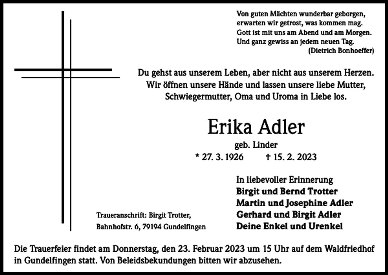 <p>Von guten Mächten wunderbar geborgen,<br />erwarten wir getrost, was kommen mag.<br />Gott ist mit uns am Abend und am Morgen.<br />Und ganz gewiss an jedem neuen Tag.</p><p>(Dietrich Bonhoeffer)</p><p>Du gehst aus unserem Leben, aber nicht aus unserem Herzen.<br />Wir öffnen unsere Hände und lassen unsere liebe Mutter,<br />Schwiegermutter, Oma und Uroma in Liebe los.</p><p>Erika Adler</p><p>geb. Linder<br />* 27. 3. 1926<br />† 15. 2. 2023</p><p>Traueranschrift: Birgit Trotter,<br />Bahnhofstr. 6, 79194 Gundelfingen</p><p>In liebevoller Erinnerung<br />Birgit und Bernd Trotter<br />Martin und Josephine Adler<br />Gerhard und Birgit Adler<br />Deine Enkel und Urenkel</p><p>Die Trauerfeier findet am Donnerstag, den 23. Februar 2023 um 15 Uhr auf dem Waldfriedhof<br />in Gundelfingen statt. Von Beleidsbekundungen bitten wir abzusehen.</p>