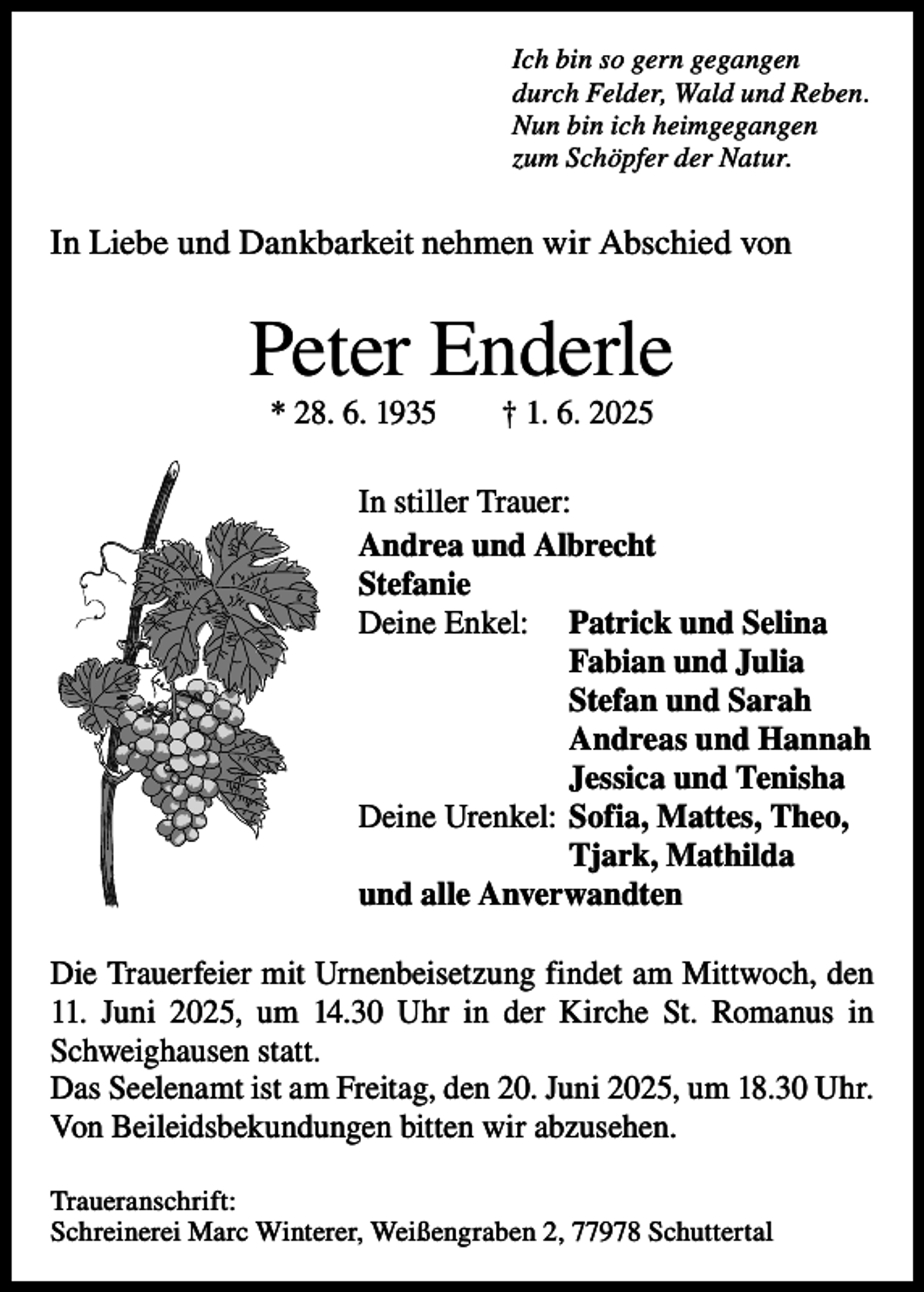 <p>Ich bin so gern gegangen<br />durch Felder, Wald und Reben.<br />Nun bin ich heimgegangen<br />zum Schöpfer der Natur.</p><p>In Liebe und Dankbarkeit nehmen wir Abschied von</p><p>Peter Enderle<br />* 28. 6. 1935 † 1. 6. 2025<br />In stiller Trauer:<br />Andrea und Albrecht<br />Stefanie<br />Deine Enkel: Patrick und Selina<br />Fabian und Julia<br />Stefan und Sarah<br />Andreas und Hannah<br />Jessica und Tenisha<br />Deine Urenkel: Sofia, Mattes, Theo,<br />Tjark, Mathilda<br />und alle Anverwandten<br />Die Trauerfeier mit Urnenbeisetzung findet am Mittwoch, den<br />11. Juni 2025, um 14.30 Uhr in der Kirche St. Romanus in<br />Schweighausen statt.<br />Das Seelenamt ist am Freitag, den 20. Juni 2025, um 18.30 Uhr.<br />Von Beileidsbekundungen bitten wir abzusehen.<br />Traueranschrift:<br />Schreinerei Marc Winterer, Weißengraben 2, 77978 Schuttertal</p>
