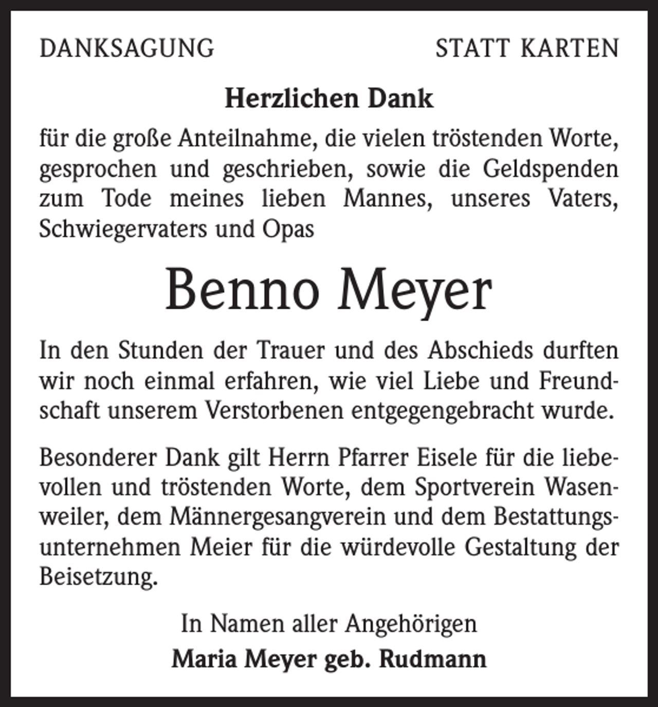 <p>DANKSAGUNG</p><p>STATT KARTEN</p><p>Herzlichen Dank<br />für die große Anteilnahme, die vielen tröstenden Worte,<br />gesprochen und geschrieben, sowie die Geldspenden<br />zum Tode meines lieben Mannes, unseres Vaters,<br />Schwiegervaters und Opas</p><p>Benno Meyer<br />In den Stunden der Trauer und des Abschieds durften<br />wir noch einmal erfahren, wie viel Liebe und Freundschaft unserem Verstorbenen entgegengebracht wurde.<br />Besonderer Dank gilt Herrn Pfarrer Eisele für die liebevollen und tröstenden Worte, dem Sportverein Wasenweiler, dem Männergesangverein und dem Bestattungsunternehmen Meier für die würdevolle Gestaltung der<br />Beisetzung.<br />In Namen aller Angehörigen<br />Maria Meyer geb. Rudmann</p>