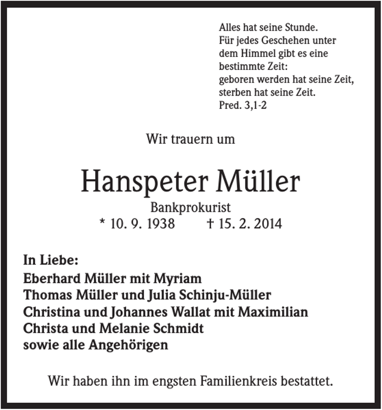 <p>Alles hat seine Stunde.<br />Für jedes Geschehen unter<br />dem Himmel gibt es eine<br />bestimmte Zeit:<br />geboren werden hat seine Zeit,<br />sterben hat seine Zeit.<br />Pred. 3,1-2</p><p>Wir trauern um</p><p>Hanspeter Müller<br />Bankprokurist<br />* 10. 9. 1938<br />† 15. 2. 2014<br />In Liebe:<br />Eberhard Müller mit Myriam<br />Thomas Müller und Julia Schinju-Müller<br />Christina und Johannes Wallat mit Maximilian<br />Christa und Melanie Schmidt<br />sowie alle Angehörigen<br />Wir haben ihn im engsten Familienkreis bestattet.</p>