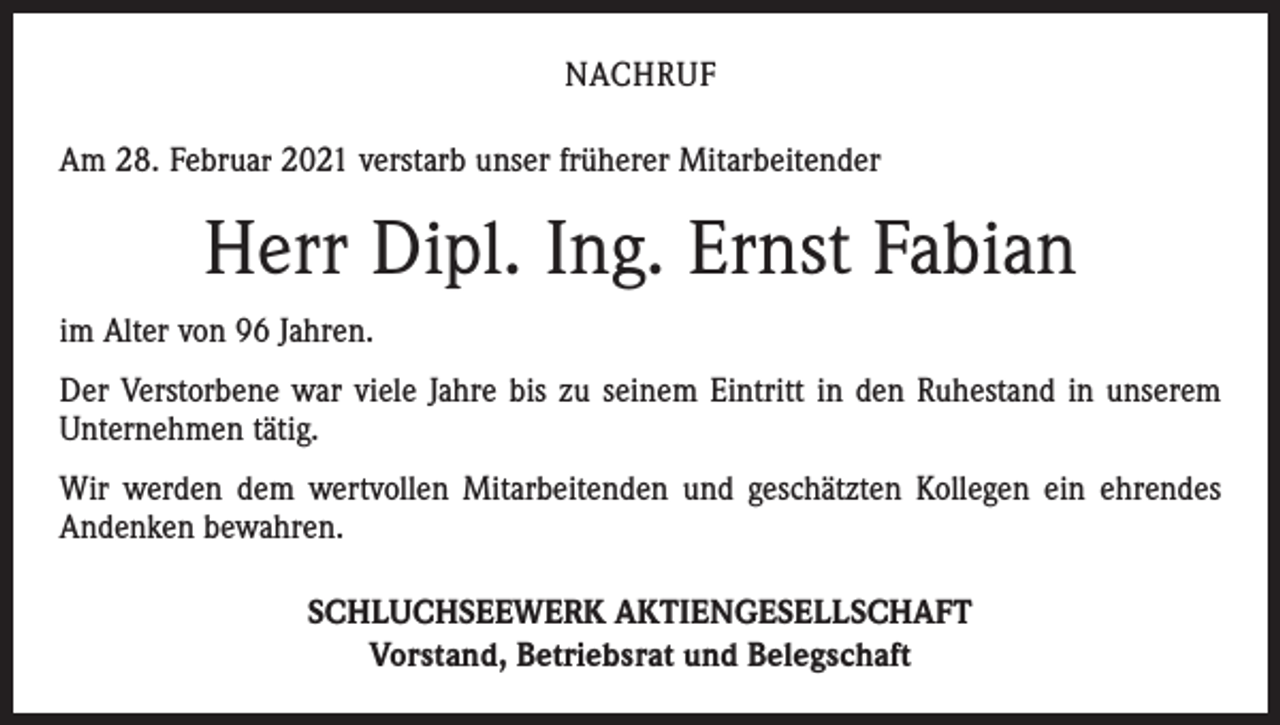 <p>NACHRUF<br />Am 28. Februar 2021 verstarb unser früherer Mitarbeitender</p><p>Herr Dipl. Ing. Ernst Fabian<br />im Alter von 96 Jahren.<br />Der Verstorbene war viele Jahre bis zu seinem Eintritt in den Ruhestand in unserem<br />Unternehmen tätig.<br />Wir werden dem wertvollen Mitarbeitenden und geschätzten Kollegen ein ehrendes<br />Andenken bewahren.<br />SCHLUCHSEEWERK AKTIENGESELLSCHAFT<br />Vorstand, Betriebsrat und Belegschaft</p>