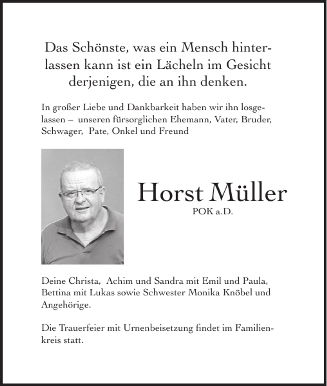 <p>Das Schönste, was ein Mensch hinterlassen kann ist ein Lächeln im Gesicht<br />derjenigen, die an ihn denken.<br />In großer Liebe und Dankbarkeit haben wir ihn losgelassen – unseren fürsorglichen Ehemann, Vater, Bruder,<br />Schwager, Pate, Onkel und Freund</p><p>Horst Müller<br />POK a.D.</p><p>Deine Christa, Achim und Sandra mit Emil und Paula,<br />Bettina mit Lukas sowie Schwester Monika Knöbel und<br />Angehörige.<br />Die Trauerfeier mit Urnenbeisetzung findet im Familienkreis statt.</p>