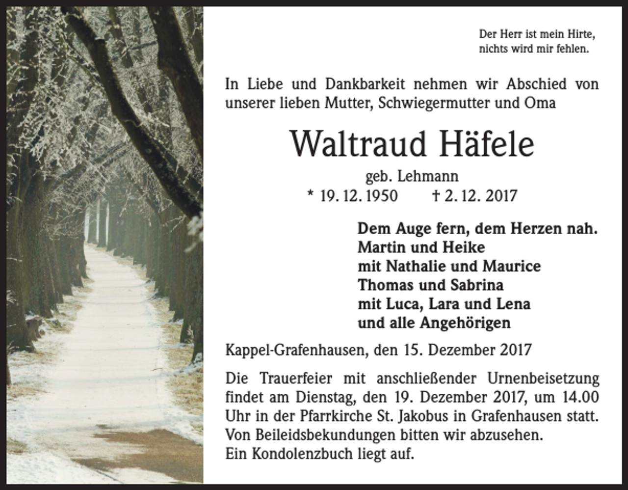 <p>Der Herr ist mein Hirte,<br />nichts wird mir fehlen.</p><p>In Liebe und Dankbarkeit nehmen wir Abschied von<br />unserer lieben Mutter, Schwiegermutter und Oma</p><p>Waltraud Häfele<br />geb. Lehmann<br />* 19. 12. 1950 † 2. 12. 2017</p><p>Dem Auge fern, dem Herzen nah.<br />Martin und Heike<br />mit Nathalie und Maurice<br />Thomas und Sabrina<br />mit Luca, Lara und Lena<br />und alle Angehörigen<br />Kappel-Grafenhausen, den 15. Dezember 2017<br />Die Trauerfeier mit anschließender Urnenbeisetzung<br />­findet am Dienstag, den 19. Dezember 2017, um 14.00<br />Uhr in der Pfarrkirche St. Jakobus in Grafenhausen statt.<br />Von Beileidsbekundungen bitten wir abzusehen.<br />Ein Kondolenzbuch liegt auf.</p>