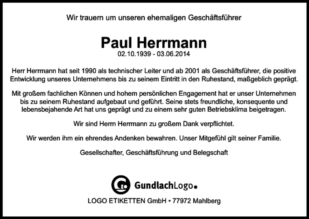 <p>Wir trauern um unseren ehemaligen Geschäftsführer</p><p>Paul Herrmann<br />02.10.1939 - 03.06.2014</p><p>Herr Herrmann hat seit 1990 als technischer Leiter und ab 2001 als Geschäftsführer, die positive<br />Entwicklung unseres Unternehmens bis zu seinem Eintritt in den Ruhestand, maßgeblich geprägt.<br />Mit großem fachlichen Können und hohem persönlichen Engagement hat er unser Unternehmen<br />bis zu seinem Ruhestand aufgebaut und geführt. Seine stets freundliche, konsequente und<br />lebensbejahende Art hat uns geprägt und zu einem sehr guten Betriebsklima beigetragen.<br />Wir sind Herrn Herrmann zu großem Dank verpflichtet.<br />Wir werden ihm ein ehrendes Andenken bewahren. Unser Mitgefühl gilt seiner Familie.<br />Gesellschafter, Geschäftsführung und Belegschaft</p><p>LOGO ETIKETTEN GmbH • 77972 Mahlberg</p>