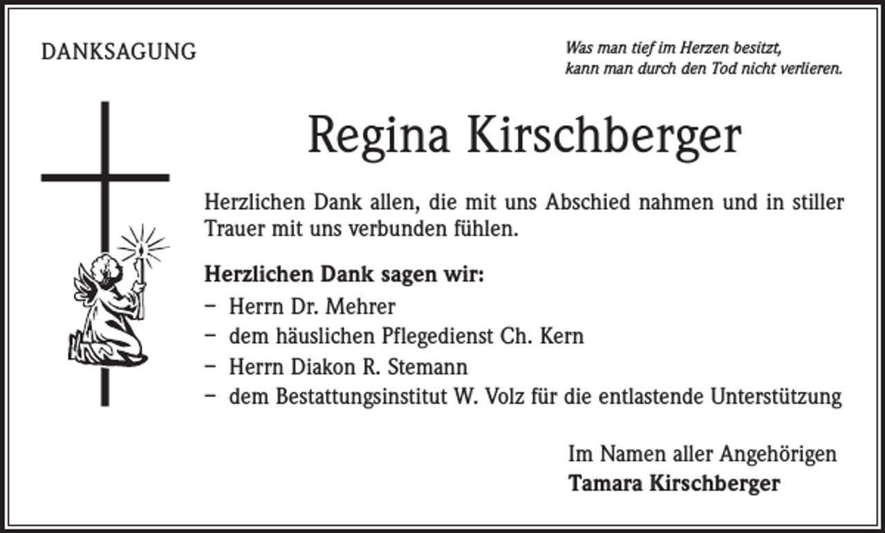 <p>Danksagung</p><p>Was man tief im Herzen besitzt,<br />kann man durch den Tod nicht verlieren.</p><p>Regina Kirschberger<br />Herzlichen Dank allen, die mit uns Abschied nahmen und in stiller<br />Trauer mit uns verbunden fühlen.<br />Herzlichen Dank sagen wir:<br />– Herrn Dr. Mehrer<br />– dem häuslichen Pflegedienst Ch. Kern<br />– Herrn Diakon R. Stemann<br />– dem Bestattungsinstitut W. Volz für die entlastende Unterstützung<br />Im Namen aller Angehörigen<br />Tamara Kirschberger</p>