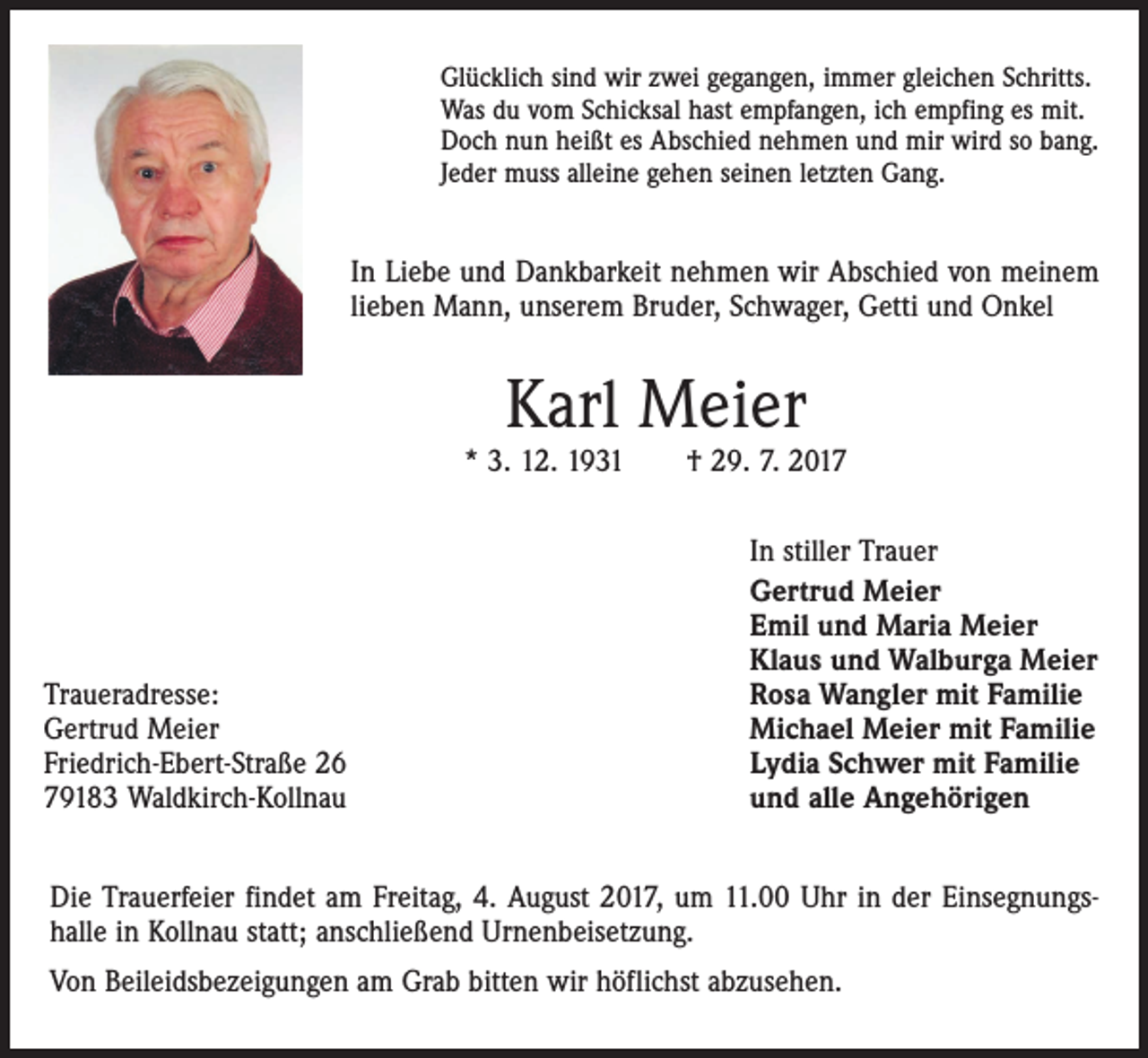 <p>Glücklich sind wir zwei gegangen, immer gleichen Schritts.<br />Was du vom Schicksal hast empfangen, ich empfing es mit.<br />Doch nun heißt es Abschied nehmen und mir wird so bang.<br />Jeder muss alleine gehen seinen letzten Gang.</p><p>In Liebe und Dankbarkeit nehmen wir Abschied von meinem<br />lieben Mann, unserem Bruder, Schwager, Getti und Onkel</p><p>Karl Meier</p><p>* 3. 12. 1931 † 29. 7. 2017</p><p>Traueradresse:<br />Gertrud Meier<br />Friedrich-Ebert-Straße 26<br />79183 Waldkirch-Kollnau</p><p>In stiller Trauer<br />Gertrud Meier<br />Emil und Maria Meier<br />Klaus und Walburga Meier<br />Rosa Wangler mit Familie<br />Michael Meier mit Familie<br />Lydia Schwer mit Familie<br />und alle Angehörigen</p><p>Die Trauerfeier findet am Freitag, 4. August 2017, um 11.00 Uhr in der Einsegnungshalle in Kollnau statt; anschließend Urnenbeisetzung.<br />Von Beileidsbezeigungen am Grab bitten wir höflichst abzusehen.</p>