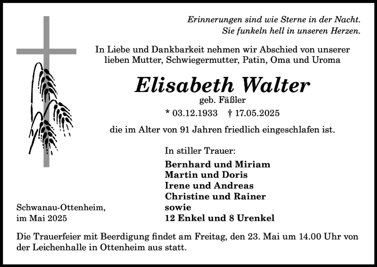 <p>Erinnerungen sind wie Sterne in der Nacht.<br />Sie funkeln hell in unseren Herzen.</p><p>In Liebe und Dankbarkeit nehmen wir Abschied von unserer<br />lieben Mutter, Schwiegermutter, Patin, Oma und Uroma</p><p>Elisabeth Walter<br />geb. Fäßler<br />* 03.12.1933 † 17.05.2025</p><p>die im Alter von 91 Jahren friedlich eingeschlafen ist.</p><p>Schwanau-Ottenheim,<br />im Mai 2025</p><p>In stiller Trauer:<br />Bernhard und Miriam<br />Martin und Doris<br />Irene und Andreas<br />Christine und Rainer<br />sowie<br />12 Enkel und 8 Urenkel</p><p>Die Trauerfeier mit Beerdigung findet am Freitag, den 23. Mai um 14.00 Uhr von<br />der Leichenhalle in Ottenheim aus statt.</p>