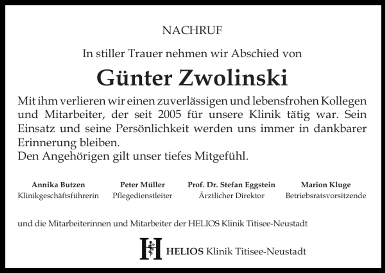 <p>NACHRUF<br />In stiller Trauer nehmen wir Abschied von</p><p>Günter Zwolinski</p><p>Mit ihm verlieren wir einen zuverlässigen und lebensfrohen Kollegen<br />und Mitarbeiter, der seit 2005 für unsere Klinik tätig war. Sein<br />Einsatz und seine Persönlichkeit werden uns immer in dankbarer<br />Erinnerung bleiben.<br />Den Angehörigen gilt unser tiefes Mitgefühl.<br />Annika Butzen<br />Klinikgeschäftsführerin</p><p>Peter Müller<br />Pflegedienstleiter</p><p>Prof. Dr. Stefan Eggstein<br />Ärztlicher Direktor</p><p>Marion Kluge<br />Betriebsratsvorsitzende</p><p>und die Mitarbeiterinnen und Mitarbeiter der HELIOS Klinik Titisee-Neustadt</p><p>HELIOS Klinik Titisee-Neustadt</p>