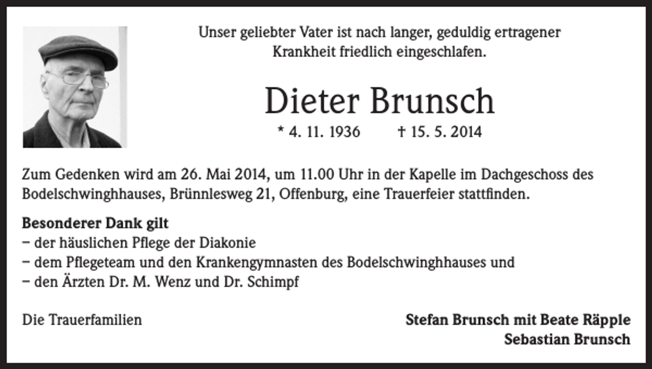<p>Unser geliebter Vater ist nach langer, geduldig ertragener<br />Krankheit friedlich eingeschlafen.</p><p>Dieter Brunsch<br />* 4. 11. 1936</p><p>† 15. 5. 2014</p><p>Zum Gedenken wird am 26. Mai 2014, um 11.00 Uhr in der Kapelle im Dachgeschoss des<br />Bodelschwinghhauses, Brünnlesweg 21, Offenburg, eine Trauerfeier stattfinden.<br />Besonderer Dank gilt<br />– der häuslichen Pflege der Diakonie<br />– dem Pflegeteam und den Krankengymnasten des Bodelschwinghhauses und<br />– den Ärzten Dr. M. Wenz und Dr. Schimpf<br />Die Trauerfamilien</p><p>Stefan Brunsch mit Beate Räpple<br />Sebastian Brunsch</p>