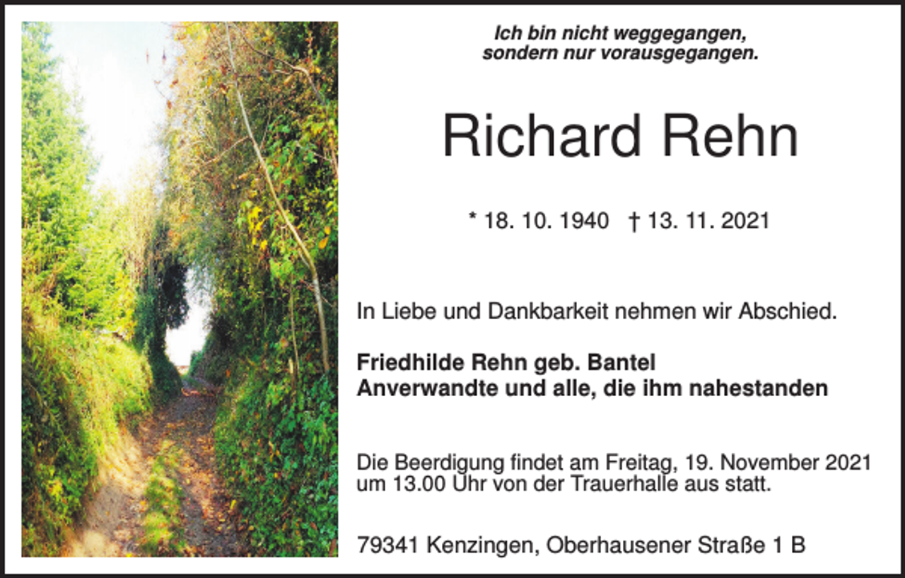 <p>Ich bin nicht weggegangen,<br />sondern nur vorausgegangen.</p><p>Richard Rehn<br />* 18. 10. 1940 † 13. 11. 2021</p><p>In Liebe und Dankbarkeit nehmen wir Abschied.<br />Friedhilde Rehn geb. Bantel<br />Anverwandte und alle, die ihm nahestanden<br />Die Beerdigung findet am Freitag, 19. November 2021<br />um 13.00 Uhr von der Trauerhalle aus statt.</p><p>79341 Kenzingen, Oberhausener Straße 1 B</p>