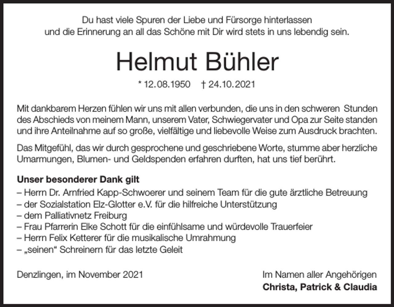<p>Du hast viele Spuren der Liebe und Fürsorge hinterlassen<br />und die Erinnerung an all das Schöne mit Dir wird stets in uns lebendig sein.</p><p>Helmut Bühler<br />* 12.08.1950</p><p>† 24.10.2021</p><p>Mit dankbarem Herzen fühlen wir uns mit allen verbunden, die uns in den schweren Stunden<br />des Abschieds von meinem Mann, unserem Vater, Schwiegervater und Opa zur Seite standen<br />und ihre Anteilnahme auf so große, vielfältige und liebevolle Weise zum Ausdruck brachten.<br />Das Mitgefühl, das wir durch gesprochene und geschriebene Worte, stumme aber herzliche<br />Umarmungen, Blumen- und Geldspenden erfahren durften, hat uns tief berührt.<br />Unser besonderer Dank gilt<br />– Herrn Dr. Arnfried Kapp-Schwoerer und seinem Team für die gute ärztliche Betreuung<br />– der Sozialstation Elz-Glotter e.V. für die hilfreiche Unterstützung<br />– dem Palliativnetz Freiburg<br />– Frau Pfarrerin Elke Schott für die einfühlsame und würdevolle Trauerfeier<br />– Herrn Felix Ketterer für die musikalische Umrahmung<br />– „seinen“ Schreinern für das letzte Geleit<br />Denzlingen, im November 2021</p><p>Im Namen aller Angehörigen<br />Christa, Patrick &amp; Claudia</p>