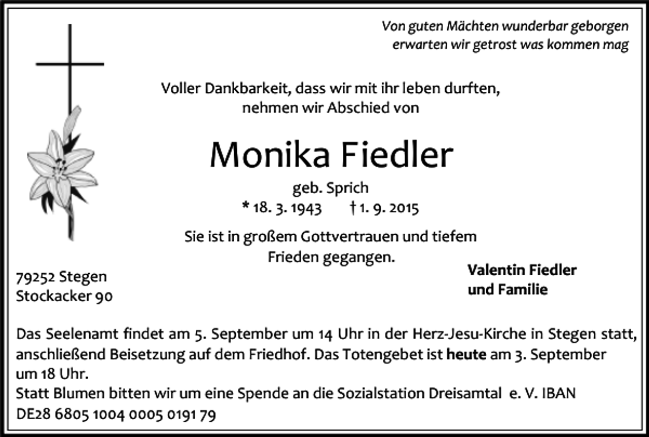 <p>Von guten Mächten wunderbar geborgen<br />erwarten wir getrost was kommen mag</p><p>Voller Dankbarkeit, dass wir mit ihr leben durften,<br />nehmen wir Abschied von</p><p>Monika Fiedler<br />geb. Sprich<br />* 18. 3. 1943<br />† 1. 9. 2015</p><p>79252 Stegen<br />Stockacker 90</p><p>Sie ist in großem Gottvertrauen und tiefem<br />Frieden gegangen.<br />Valentin Fiedler<br />und Familie</p><p>Das Seelenamt findet am 5. September um 14 Uhr in der Herz-Jesu-Kirche in Stegen statt,<br />anschließend Beisetzung auf dem Friedhof. Das Totengebet ist heute am 3. September<br />um 18 Uhr.<br />Statt Blumen bitten wir um eine Spende an die Sozialstation Dreisamtal e. V. IBAN<br />DE28 6805 1004 0005 0191 79</p>
