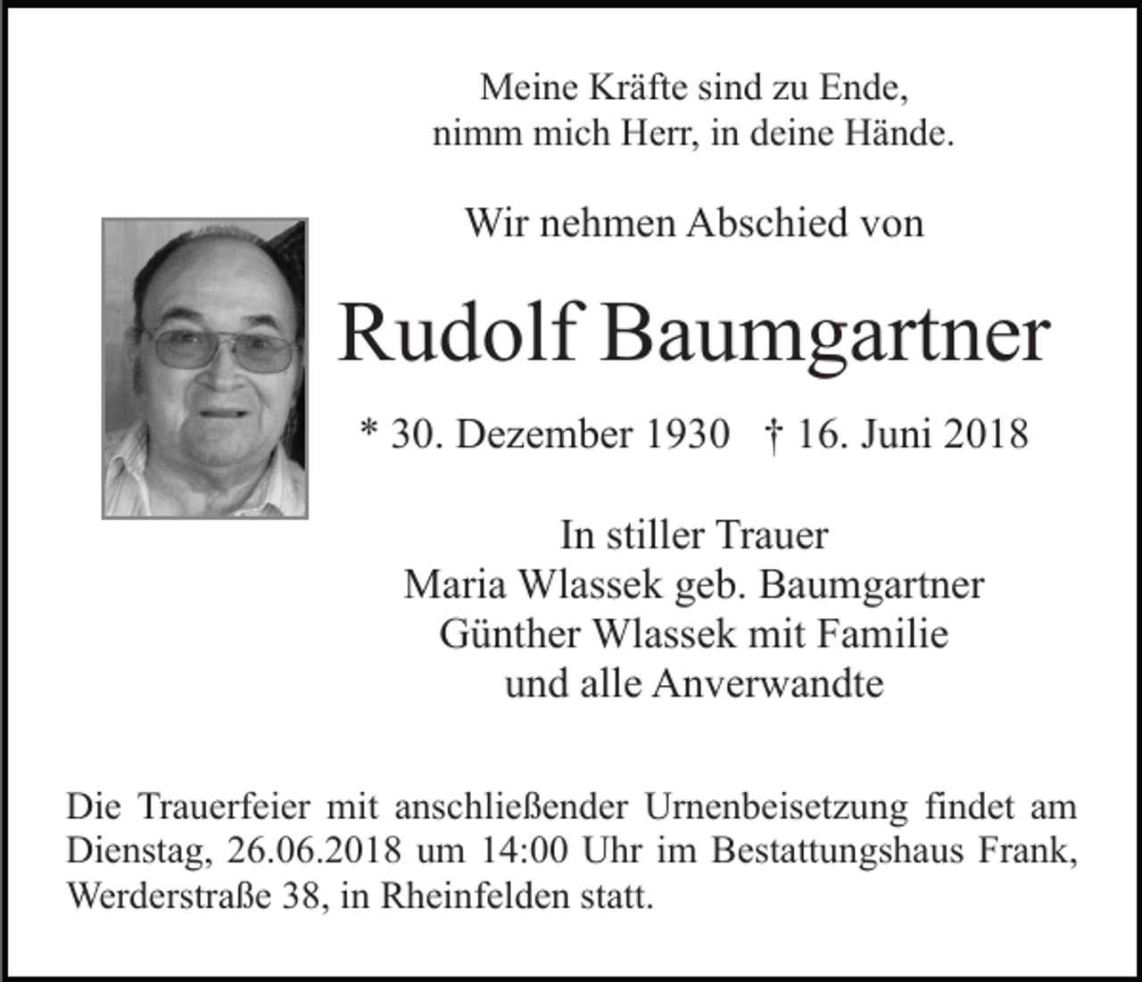 <p>Meine Kräfte sind zu Ende,<br />nimm mich Herr, in deine Hände.</p><p>Wir nehmen Abschied von</p><p>Rudolf Baumgartner<br />* 30. Dezember 1930 † 16. Juni 2018<br />In stiller Trauer<br />Maria Wlassek geb. Baumgartner<br />Günther Wlassek mit Familie<br />und alle Anverwandte<br />Die Trauerfeier mit anschließender Urnenbeisetzung findet am<br />Dienstag, 26.06.2018 um 14:00 Uhr im Bestattungshaus Frank,<br />Werderstraße 38, in Rheinfelden statt.</p>