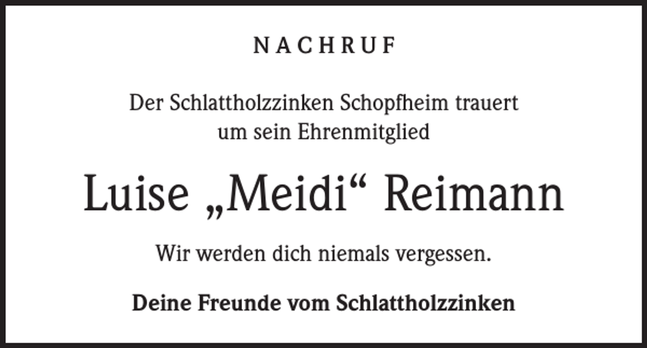 <p>NACHRUF<br />Der Schlattholzzinken Schopfheim trauert<br />um sein Ehrenmitglied</p><p>Luise „Meidi“ Reimann<br />Wir werden dich niemals vergessen.<br />Deine Freunde vom Schlattholzzinken</p>