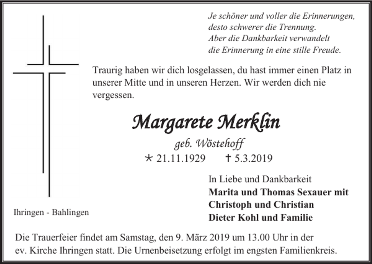 <p>Je schöner und voller die Erinnerungen,<br />desto schwerer die Trennung.<br />Aber die Dankbarkeit verwandelt<br />die Erinnerung in eine stille Freude.</p><p>Traurig haben wir dich losgelassen, du hast immer einen Platz in<br />unserer Mitte und in unseren Herzen. Wir werden dich nie<br />vergessen.</p><p>Margarete Merklin<br />geb. Wöstehoff<br /> 21.11.1929</p><p>Ihringen - Bahlingen</p><p> 5.3.2019<br />In Liebe und Dankbarkeit<br />Marita und Thomas Sexauer mit<br />Christoph und Christian<br />Dieter Kohl und Familie</p><p>Die Trauerfeier findet am Samstag, den 9. März 2019 um 13.00 Uhr in der<br />ev. Kirche Ihringen statt. Die Urnenbeisetzung erfolgt im engsten Familienkreis.</p>