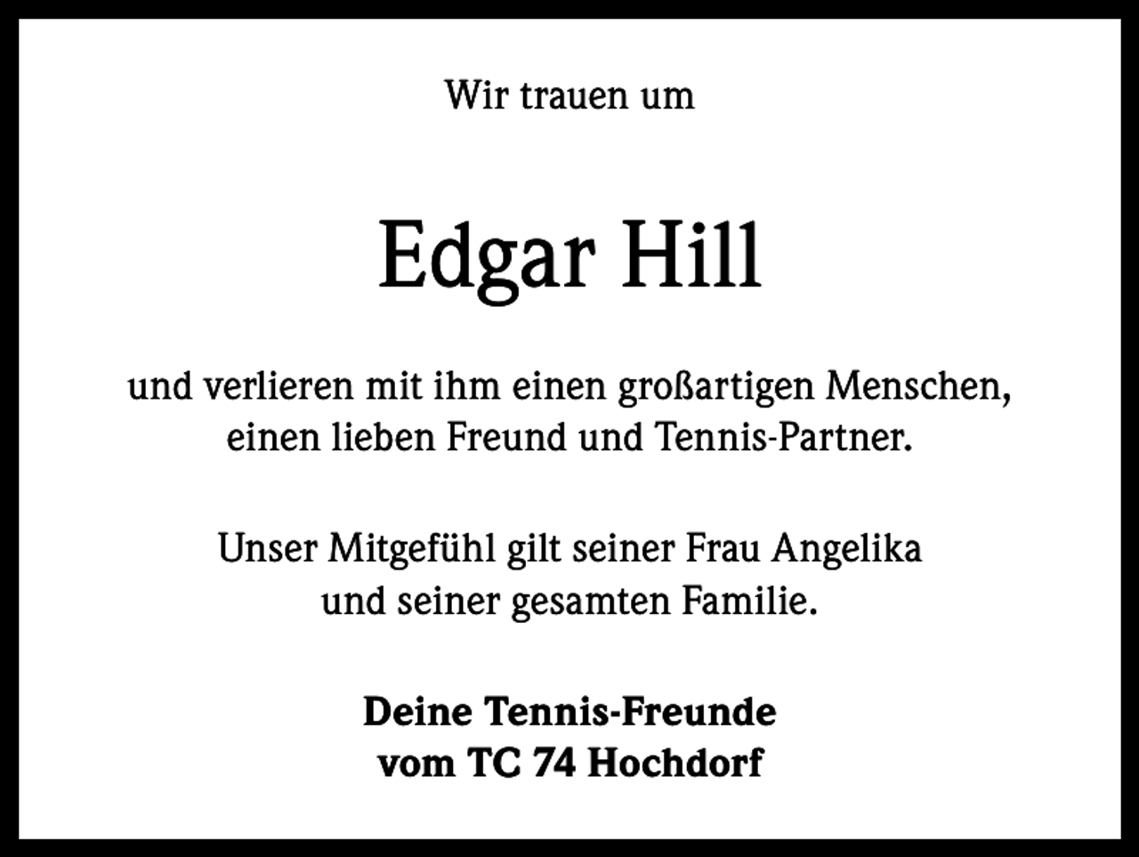 <p>Wir trauen um</p><p>Edgar Hill<br />und verlieren mit ihm einen großartigen Menschen,<br />einen lieben Freund und Tennis-Partner.<br />Unser Mitgefühl gilt seiner Frau Angelika<br />und seiner gesamten Familie.<br />Deine Tennis-Freunde<br />vom TC 74 Hochdorf</p>