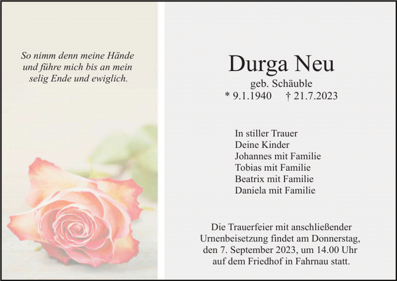 <p>So nimm denn meine Hände<br />und führe mich bis an mein<br />selig Ende und ewiglich.</p><p>Durga Neu<br />geb. Schäuble<br />* 9.1.1940 † 21.7.2023</p><p>In stiller Trauer<br />Deine Kinder<br />Johannes mit Familie<br />Tobias mit Familie<br />Beatrix mit Familie<br />Daniela mit Familie</p><p>Die Trauerfeier mit anschließender<br />Urnenbeisetzung findet am Donnerstag,<br />den 7. September 2023, um 14.00 Uhr<br />auf dem Friedhof in Fahrnau statt.</p>