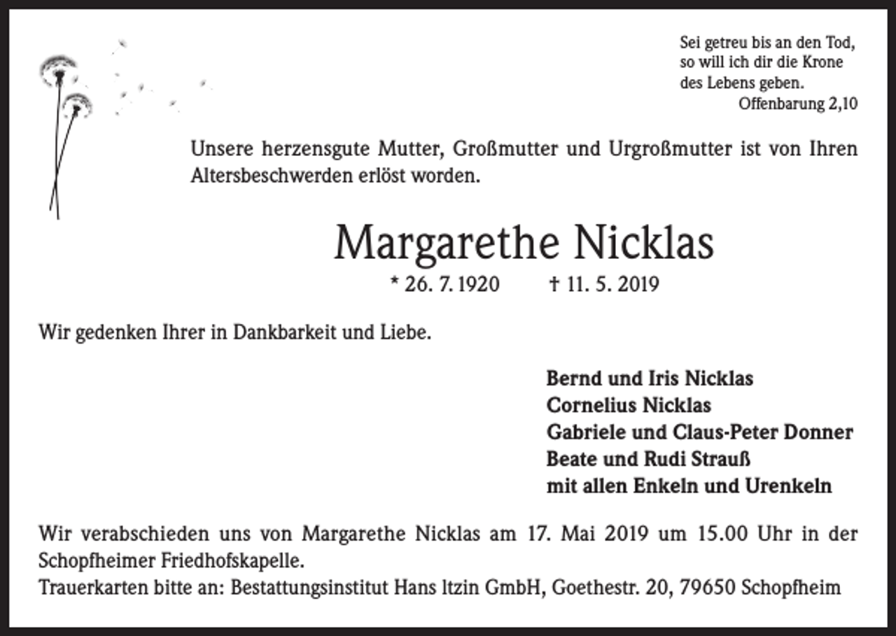 <p>Sei getreu bis an den Tod,<br />so will ich dir die Krone<br />des Lebens geben.</p><p>Offenbarung 2,10</p><p>Unsere herzensgute Mutter, Großmutter und Urgroßmutter ist von Ihren<br />Altersbeschwerden erlöst worden.</p><p>Margarethe Nicklas<br />* 26. 7. 1920</p><p>† 11. 5. 2019</p><p>Wir gedenken Ihrer in Dankbarkeit und Liebe.<br />Bernd und Iris Nicklas<br />Cornelius Nicklas<br />Gabriele und Claus-Peter Donner<br />Beate und Rudi Strauß<br />mit allen Enkeln und Urenkeln<br />Wir verabschieden uns von Margarethe Nicklas am 17. Mai 2019 um 15.00 Uhr in der<br />Schopfheimer Friedhofskapelle.<br />Trauerkarten bitte an: Bestattungsinstitut Hans ltzin GmbH, Goethestr. 20, 79650 Schopfheim</p>