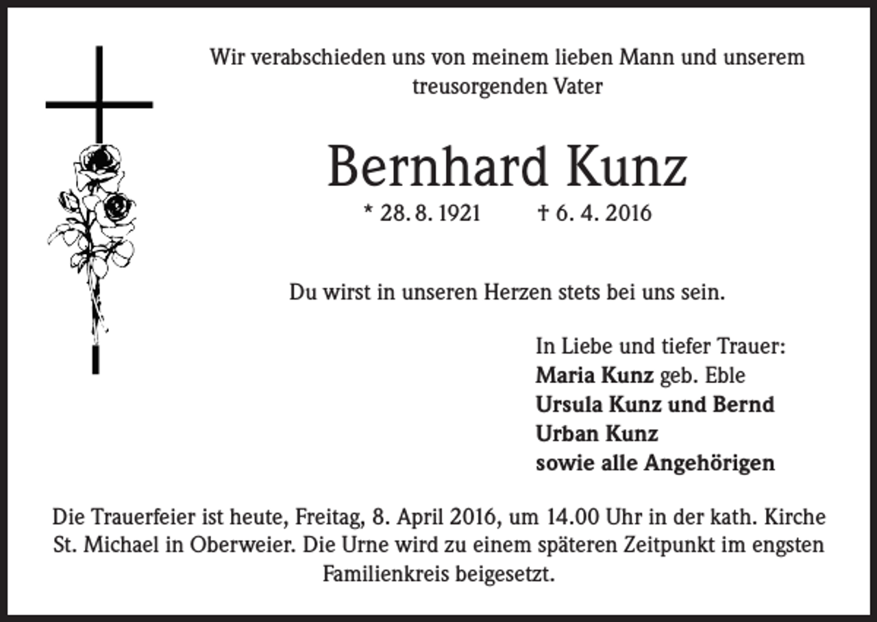 <p>Wir verabschieden uns von meinem lieben Mann und unserem<br />treusorgenden Vater</p><p>Bernhard Kunz<br />* 28. 8. 1921</p><p>† 6. 4. 2016</p><p>Du wirst in unseren Herzen stets bei uns sein.<br />In Liebe und tiefer Trauer:<br />Maria Kunz geb. Eble<br />Ursula Kunz und Bernd<br />Urban Kunz<br />sowie alle Angehörigen<br />Die Trauerfeier ist heute, Freitag, 8. April 2016, um 14.00 Uhr in der kath. Kirche<br />St. Michael in Oberweier. Die Urne wird zu einem späteren Zeitpunkt im engsten<br />Familienkreis beigesetzt.</p>