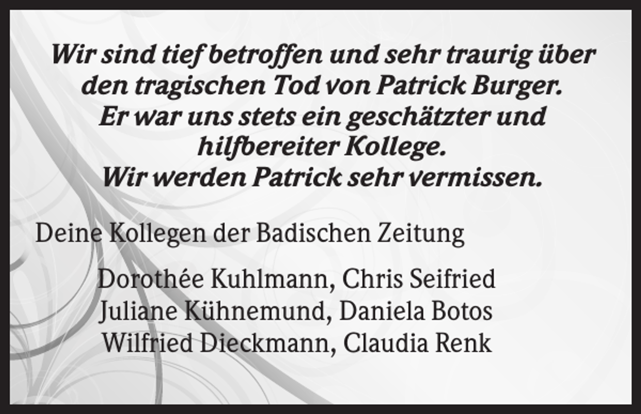 <p>Wir sind tief betroffen und sehr traurig über<br />den tragischen Tod von Patrick Burger.<br />Er war uns stets ein geschätzter und<br />hilfbereiter Kollege.<br />Wir werden Patrick sehr vermissen.<br />Deine Kollegen der Badischen Zeitung<br />Dorothée Kuhlmann, Chris Seifried<br />Juliane Kühnemund, Daniela Botos<br />Wilfried Dieckmann, Claudia Renk</p>