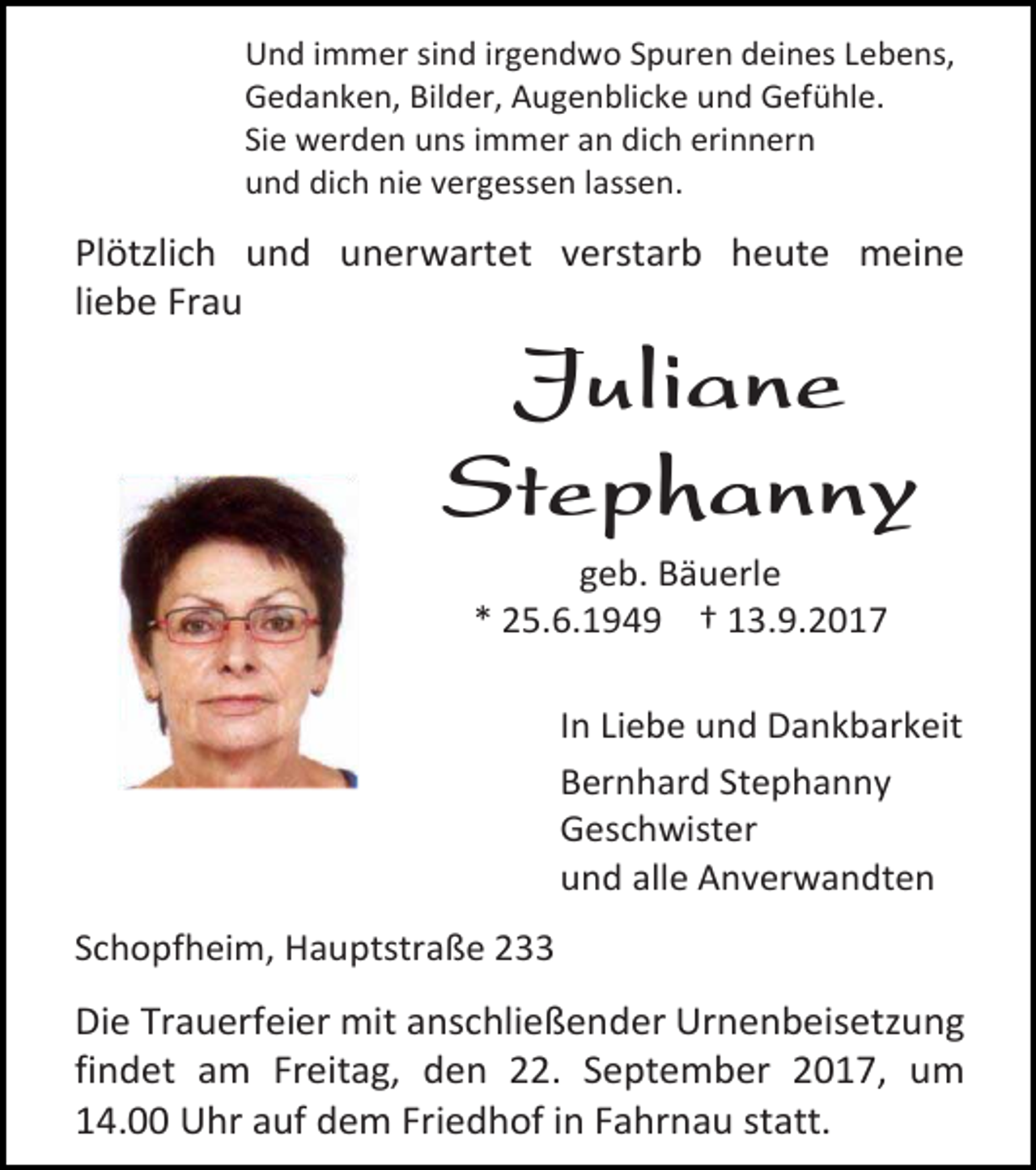 <p>Und immer sind irgendwo Spuren deines Lebens,<br />Gedanken, Bilder, Augenblicke und Gefühle.<br />Sie werden uns immer an dich erinnern<br />und dich nie vergessen lassen.</p><p>Plötzlich und unerwartet verstarb heute meine<br />liebe Frau</p><p>Juliane<br />Stephanny<br />geb. Bäuerle<br />* 25.6.1949 † 13.9.2017</p><p>In Liebe und Dankbarkeit<br />Bernhard Stephanny<br />Geschwister<br />und alle Anverwandten<br />Schopfheim, Hauptstraße 233</p><p>Die Trauerfeier mit anschließender Urnenbeisetzung<br />findet am Freitag, den 22. September 2017, um<br />14.00 Uhr auf dem Friedhof in Fahrnau statt.</p>