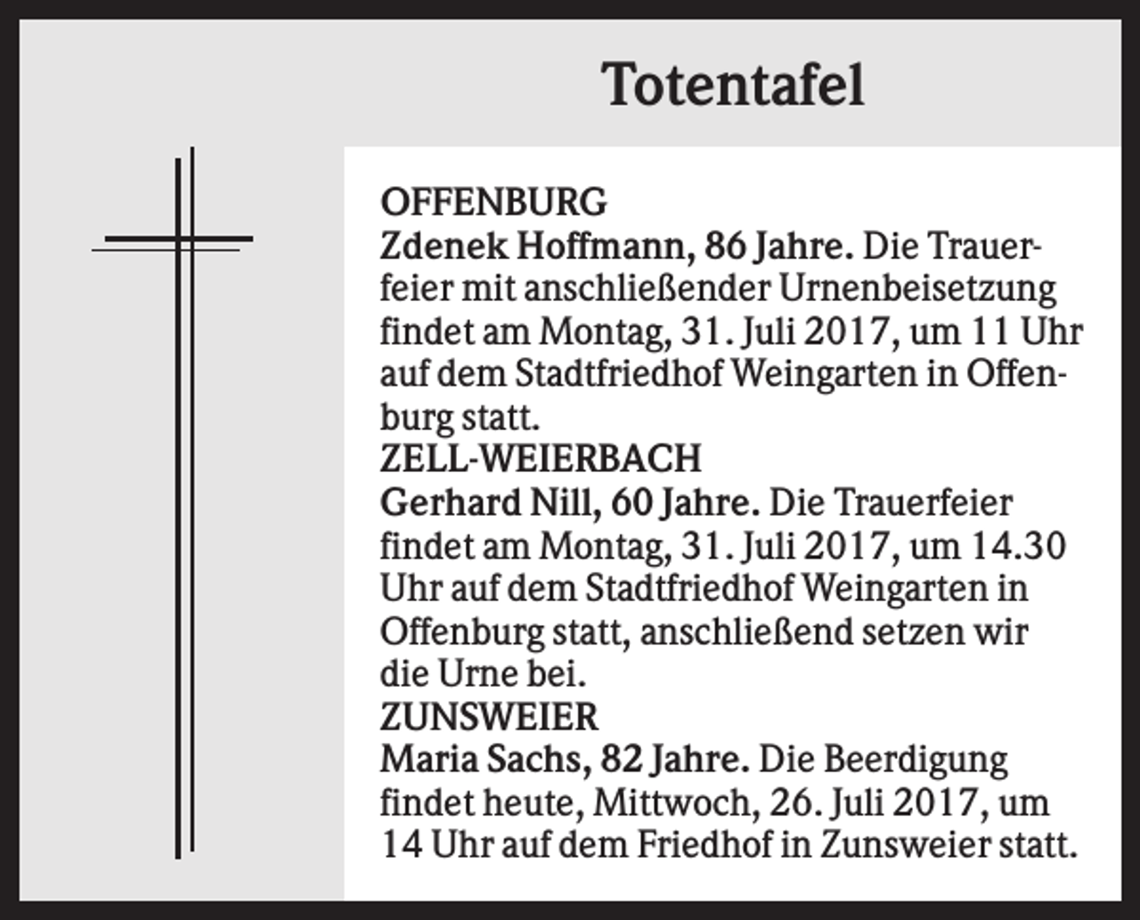 <p>Totentafel<br />OFFENBURG<br />Zdenek Hoffmann, 86 Jahre. Die Trauerfeier mit anschließender Urnenbeisetzung<br />findet am Montag, 31. Juli 2017, um 11 Uhr<br />auf dem Stadtfriedhof Weingarten in Offenburg statt.<br />ZELL-WEIERBACH<br />Gerhard Nill, 60 Jahre. Die Trauerfeier<br />findet am Montag, 31. Juli 2017, um 14.30<br />Uhr auf dem Stadtfriedhof Weingarten in<br />Offenburg statt, anschließend setzen wir<br />die Urne bei.<br />ZUNSWEIER<br />Maria Sachs, 82 Jahre. Die Beerdigung<br />findet heute, Mittwoch, 26. Juli 2017, um<br />14 Uhr auf dem Friedhof in Zunsweier statt.</p>