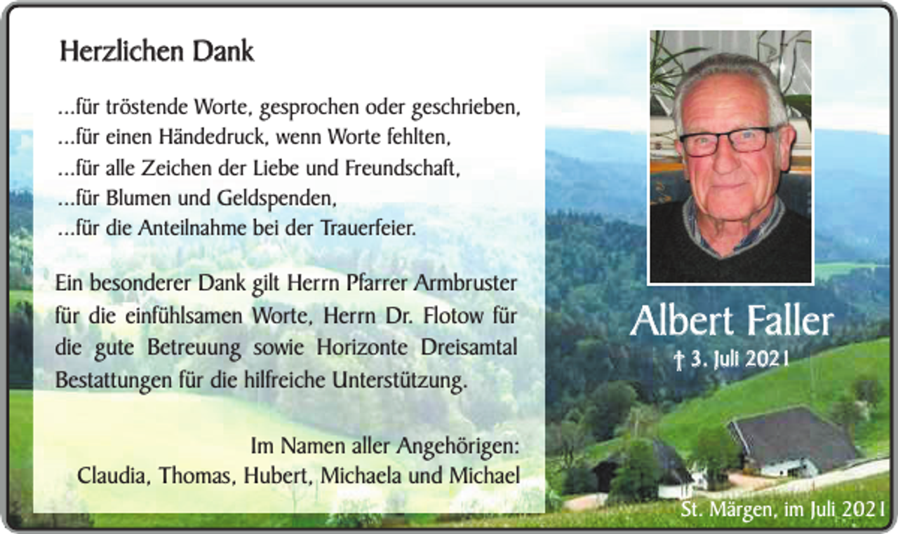 <p>Herzlichen Dank<br />...für tröstende Worte, gesprochen oder geschrieben,<br />...für einen Händedruck, wenn Worte fehlten,<br />...für alle Zeichen der Liebe und Freundschaft,<br />...für Blumen und Geldspenden,<br />...für die Anteilnahme bei der Trauerfeier.</p><p>Ein besonderer Dank gilt Herrn Pfarrer Armbruster<br />für die einfühlsamen Worte, Herrn Dr. Flotow für<br />die gute Betreuung sowie Horizonte Dreisamtal<br />Bestattungen für die hilfreiche Unterstützung.<br />Im Namen aller Angehörigen:<br />Claudia, Thomas, Hubert, Michaela und Michael</p><p>Albert Faller<br />† 3. Juli 2021</p><p>St. Märgen, im Juli 2021</p>