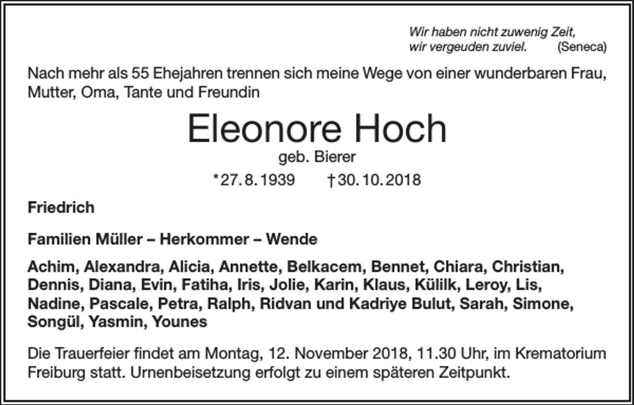 <p>Wir haben nicht zuwenig Zeit,<br />wir vergeuden zuviel.(Seneca)</p><p>Nach mehr als 55 Ehejahren trennen sich meine Wege von einer wunderbaren Frau,<br />­Mutter, Oma, Tante und Freundin</p><p>Eleonore Hoch<br />geb. Bierer<br />* 27. 8. 1939 † 30. 10. 2018</p><p>Friedrich<br />Familien Müller – Herkommer – Wende<br />Achim, Alexandra, Alicia, Annette, Belkacem, Bennet, Chiara, Christian,<br />Dennis, Diana, Evin, Fatiha, Iris, Jolie, Karin, Klaus, Külilk, Leroy, Lis,<br />Nadine, Pascale, Petra, Ralph, Ridvan und Kadriye Bulut, Sarah, Simone,<br />Songül, Yasmin, Younes<br />Die Trauerfeier findet am Montag, 12. November 2018, 11.30 Uhr, im Krematorium<br />Freiburg statt. Urnenbeisetzung erfolgt zu einem späteren Zeitpunkt.</p>