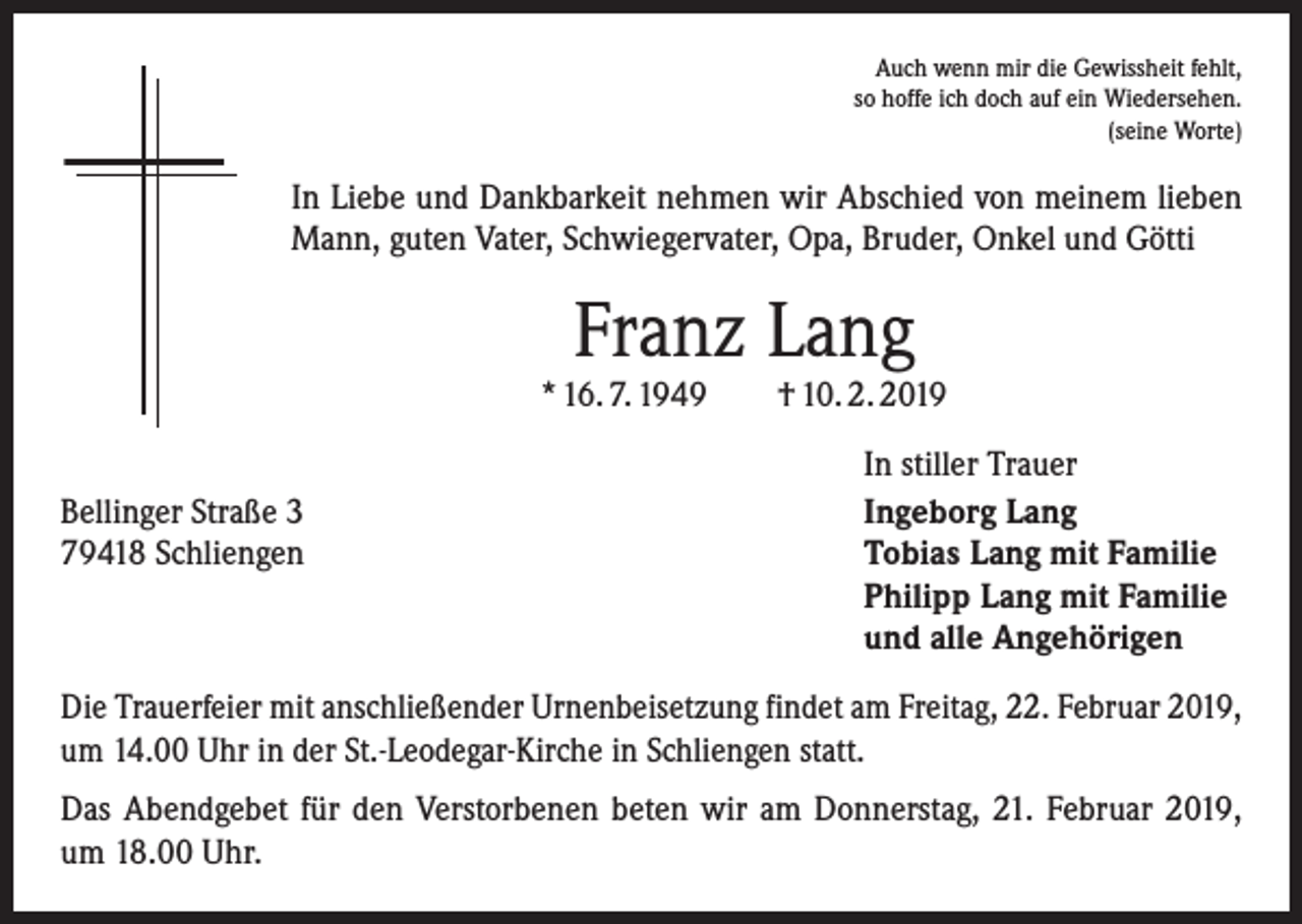 <p>Auch wenn mir die Gewissheit fehlt,<br />so hoffe ich doch auf ein Wiedersehen.<br />(seine Worte)</p><p>In Liebe und Dankbarkeit nehmen wir Abschied von meinem lieben<br />Mann, guten Vater, Schwiegervater, Opa, Bruder, Onkel und Götti</p><p>Franz Lang</p><p>* 16. 7. 1949 † 10. 2. 2019</p><p>Bellinger Straße 3<br />79418 Schliengen</p><p>In stiller Trauer<br />Ingeborg Lang<br />Tobias Lang mit Familie<br />Philipp Lang mit Familie<br />und alle Angehörigen</p><p>Die Trauerfeier mit anschließender Urnenbeisetzung findet am Freitag, 22. Februar 2019,<br />um 14.00 Uhr in der St.-Leodegar-Kirche in Schliengen statt.<br />Das Abendgebet für den Verstorbenen beten wir am Donnerstag, 21. Februar 2019,<br />um 18.00 Uhr.</p>