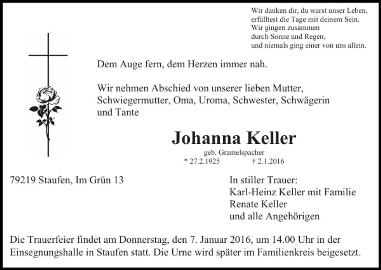 <p>Wir danken dir, du warst unser Leben,<br />erfülltest die Tage mit deinem Sein.<br />Wir gingen zusammen<br />durch Sonne und Regen,<br />und niemals ging einer von uns allein.</p><p>Dem Auge fern, dem Herzen immer nah.<br />Wir nehmen Abschied von unserer lieben Mutter,<br />Schwiegermutter, Oma, Uroma, Schwester, Schwägerin<br />und Tante</p><p>Johanna Keller<br />geb. Gramelspacher<br />* 27.2.1925<br />† 2.1.2016</p><p>79219 Staufen, Im Grün 13</p><p>In stiller Trauer:<br />Karl-Heinz Keller mit Familie<br />Renate Keller<br />und alle Angehörigen</p><p>Die Trauerfeier findet am Donnerstag, den 7. Januar 2016, um 14.00 Uhr in der<br />Einsegnungshalle in Staufen statt. Die Urne wird später im Familienkreis beigesetzt.</p>