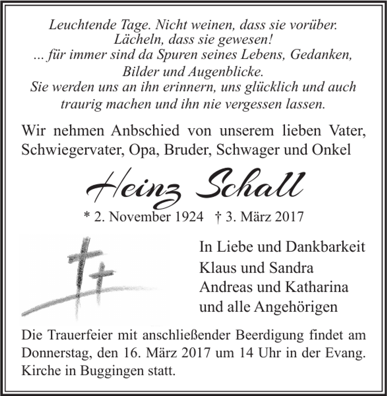 <p>Leuchtende Tage. Nicht weinen, dass sie vorüber.<br />Lächeln, dass sie gewesen!<br />... für immer sind da Spuren seines Lebens, Gedanken,<br />Bilder und Augenblicke.<br />Sie werden uns an ihn erinnern, uns glücklich und auch<br />traurig machen und ihn nie vergessen lassen.</p><p>Wir nehmen Anbschied von unserem lieben Vater,<br />Schwiegervater, Opa, Bruder, Schwager und Onkel</p><p>Heinz Schall</p><p>* 2. November 1924 † 3. März 2017</p><p>In Liebe und Dankbarkeit<br />Klaus und Sandra<br />Andreas und Katharina<br />und alle Angehörigen<br />Die Trauerfeier mit anschließender Beerdigung findet am<br />Donnerstag, den 16. März 2017 um 14 Uhr in der Evang.<br />Kirche in Buggingen statt.</p>