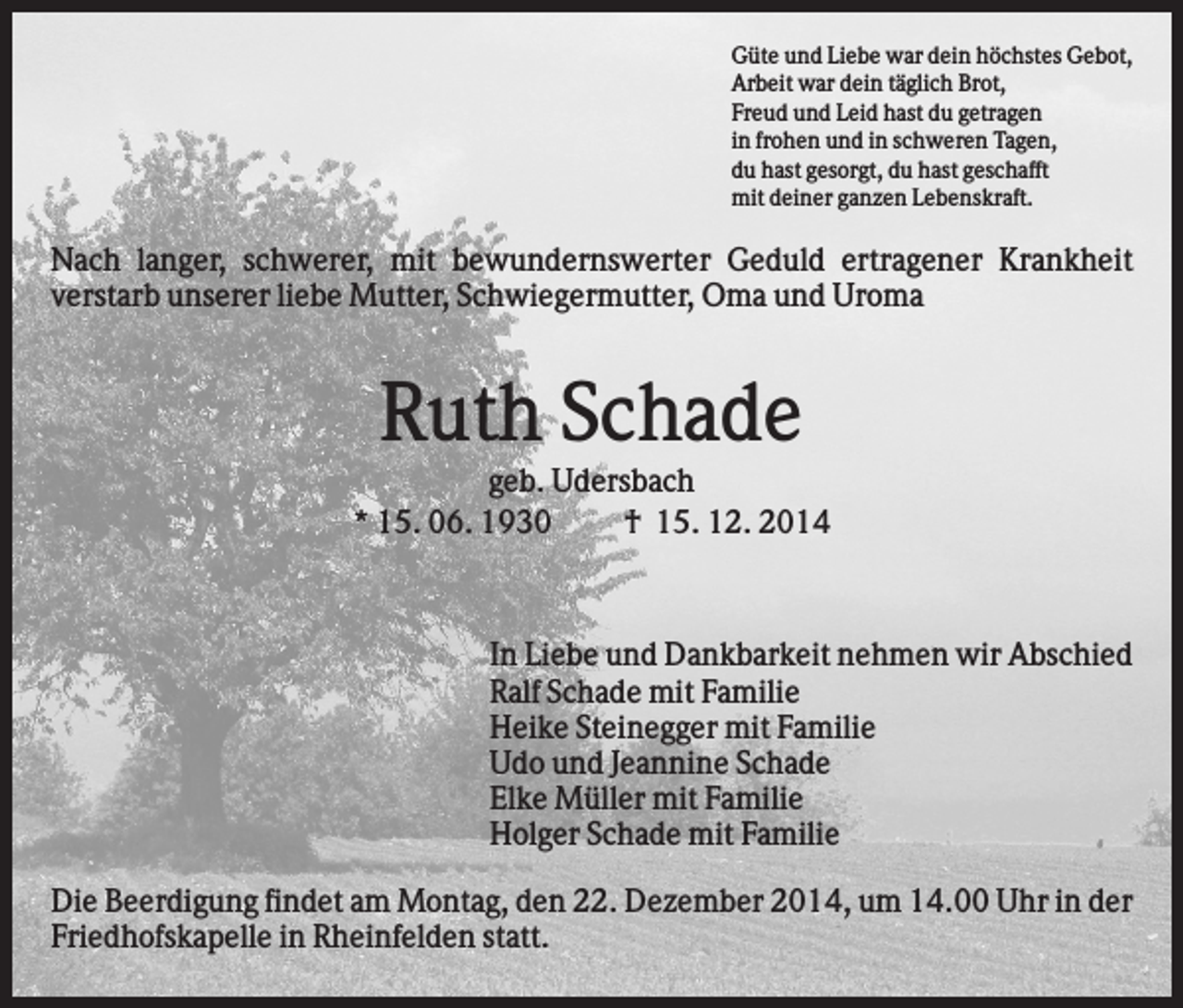 <p>Güte und Liebe war dein höchstes Gebot,<br />Arbeit war dein täglich Brot,<br />Freud und Leid hast du getragen<br />in frohen und in schweren Tagen,<br />du hast gesorgt, du hast geschafft<br />mit deiner ganzen Lebenskraft.</p><p>Nach langer, schwerer, mit bewundernswerter Geduld ertragener Krankheit<br />verstarb unserer liebe Mutter, Schwiegermutter, Oma und Uroma</p><p>Ruth Schade<br />geb. Udersbach<br />* 15. 06. 1930<br />† 15. 12. 2014</p><p>In Liebe und Dankbarkeit nehmen wir Abschied<br />Ralf Schade mit Familie<br />Heike Steinegger mit Familie<br />Udo und Jeannine Schade<br />Elke Müller mit Familie<br />Holger Schade mit Familie<br />Die Beerdigung findet am Montag, den 22. Dezember 2014, um 14.00 Uhr in der<br />Friedhofskapelle in Rheinfelden statt.</p>