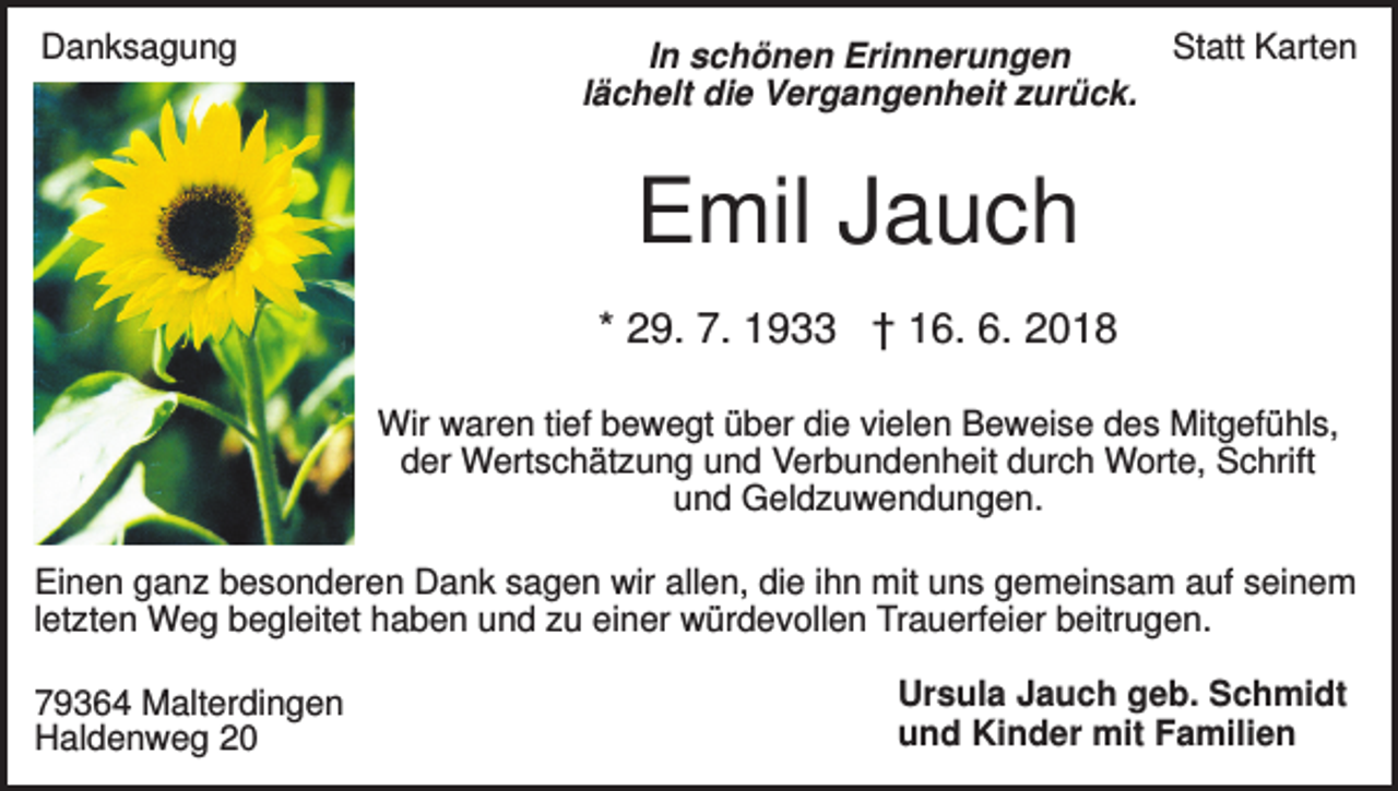 <p>Danksagung</p><p>In schönen Erinnerungen<br />lächelt die Vergangenheit zurück.</p><p>Statt Karten</p><p>Emil Jauch<br />* 29. 7. 1933 † 16. 6. 2018<br />Wir waren tief bewegt über die vielen Beweise des Mitgefühls,<br />der Wertschätzung und Verbundenheit durch Worte, Schrift<br />und Geldzuwendungen.<br />Einen ganz besonderen Dank sagen wir allen, die ihn mit uns gemeinsam auf seinem<br />letzten Weg begleitet haben und zu einer würdevollen Trauerfeier beitrugen.<br />79364 Malterdingen<br />Haldenweg 20</p><p>Ursula Jauch geb. Schmidt<br />und Kinder mit Familien</p>