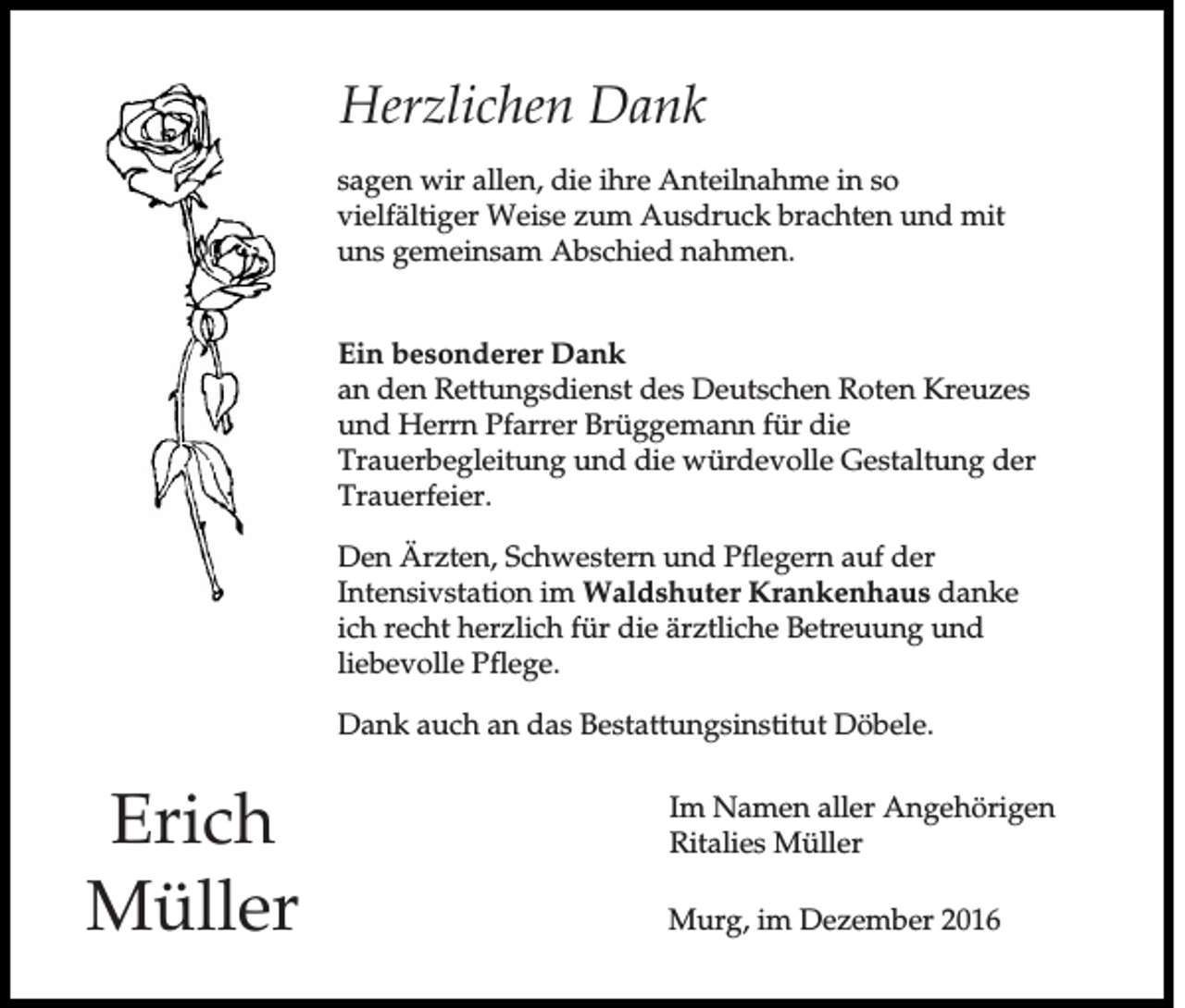 <p>Herzlichen Dank<br />sagen wir allen, die ihre Anteilnahme in so<br />vielfältiger Weise zum Ausdruck brachten und mit<br />uns gemeinsam Abschied nahmen.<br />Ein besonderer Dank<br />an den Rettungsdienst des Deutschen Roten Kreuzes<br />und Herrn Pfarrer Brüggemann für die<br />Trauerbegleitung und die würdevolle Gestaltung der<br />Trauerfeier.<br />Den Ärzten, Schwestern und Pflegern auf der<br />Intensivstation im Waldshuter Krankenhaus danke<br />ich recht herzlich für die ärztliche Betreuung und<br />liebevolle Pflege.<br />Dank auch an das Bestattungsinstitut Döbele.</p><p>Erich<br />Müller</p><p>Im Namen aller Angehörigen<br />Ritalies Müller<br />Murg, im Dezember 2016</p>
