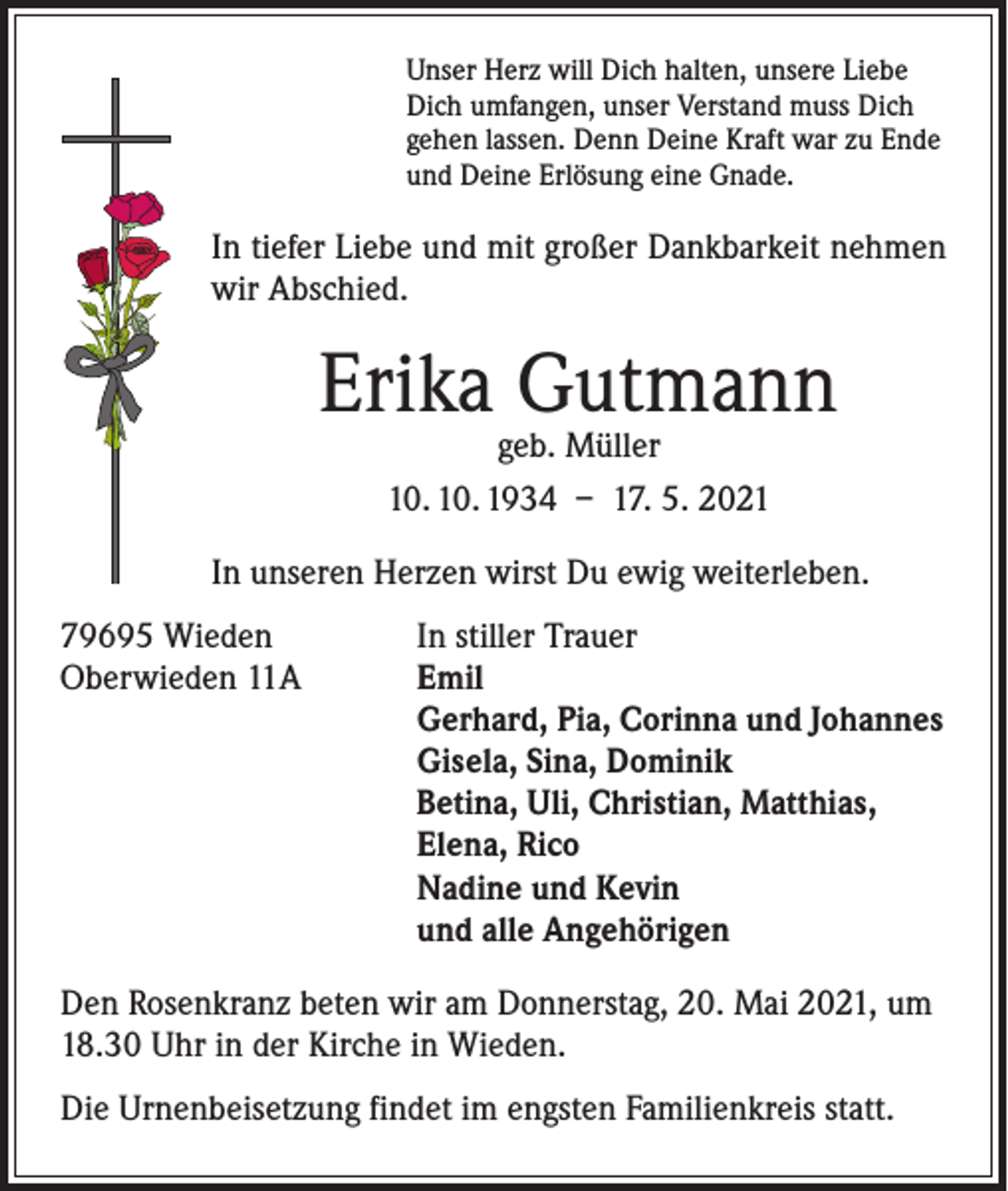 <p>Unser Herz will Dich halten, unsere Liebe<br />Dich umfangen, unser Verstand muss Dich<br />gehen lassen. Denn Deine Kraft war zu Ende<br />und Deine Erlösung eine Gnade.</p><p>In tiefer Liebe und mit großer Dankbarkeit nehmen<br />wir Abschied.</p><p>Erika Gutmann<br />geb. Müller<br />10. 10. 1934 – 17. 5. 2021</p><p>In unseren Herzen wirst Du ewig weiterleben.<br />79695 Wieden<br />Oberwieden 11A</p><p>In stiller Trauer<br />mil<br />E<br />Gerhard, Pia, Corinna und Johannes<br />Gisela, Sina, Dominik<br />Betina, Uli, Christian, Matthias,<br />Elena, Rico<br />Nadine und Kevin<br />und alle Angehörigen</p><p>Den Rosenkranz beten wir am Donnerstag, 20. Mai 2021, um<br />18.30 Uhr in der Kirche in Wieden.<br />Die Urnenbeisetzung findet im engsten Familienkreis statt.</p>
