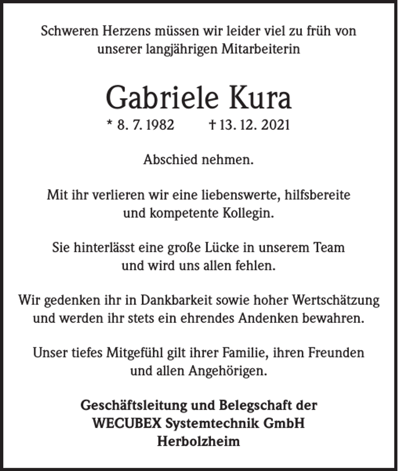 <p>Schweren Herzens müssen wir leider viel zu früh von<br />unserer langjährigen Mitarbeiterin</p><p>Gabriele Kura<br />* 8. 7. 1982</p><p>† 13. 12. 2021</p><p>Abschied nehmen.<br />Mit ihr verlieren wir eine liebenswerte, hilfsbereite<br />und kompetente Kollegin.<br />Sie hinterlässt eine große Lücke in unserem Team<br />und wird uns allen fehlen.<br />Wir gedenken ihr in Dankbarkeit sowie hoher Wertschätzung<br />und werden ihr stets ein ehrendes Andenken bewahren.<br />Unser tiefes Mitgefühl gilt ihrer Familie, ihren Freunden<br />und allen Angehörigen.<br />Geschäftsleitung und Belegschaft der<br />WECUBEX Systemtechnik GmbH<br />Herbolzheim</p>