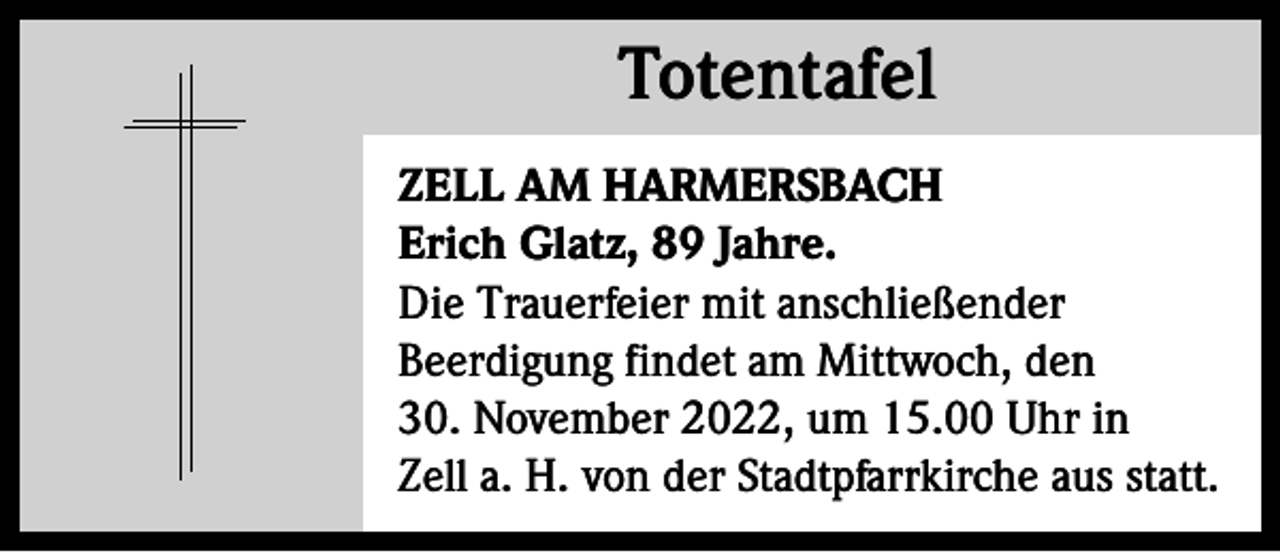 <p>Totentafel<br />Totentafel<br />ZELL AM HARMERSBACH<br />Erich Glatz, 89 Jahre.<br />Die Trauerfeier mit anschließender<br />Beerdigung findet am Mittwoch, den<br />30. November 2022, um 15.00 Uhr in<br />Zell a. H. von der Stadtpfarrkirche aus statt.</p>