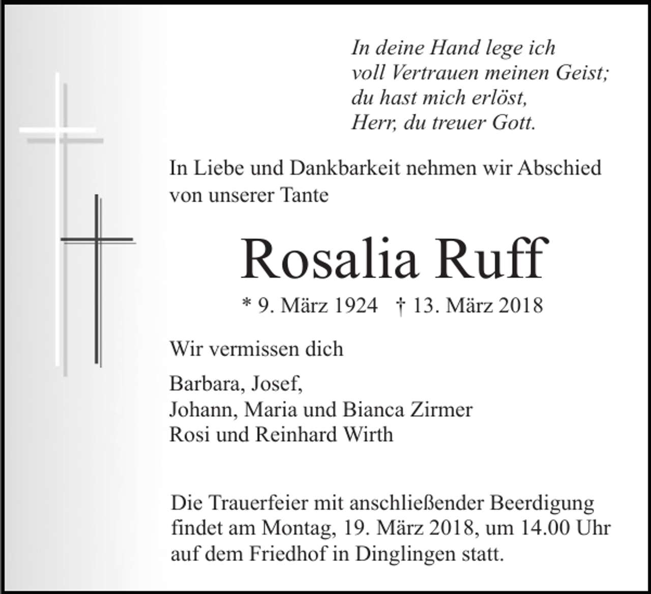 <p>In deine Hand lege ich<br />voll Vertrauen meinen Geist;<br />du hast mich erlöst,<br />Herr, du treuer Gott.<br />In Liebe und Dankbarkeit nehmen wir Abschied<br />von unserer Tante</p><p>Rosalia Ruff<br />* 9. März 1924 † 13. März 2018</p><p>Wir vermissen dich<br />Barbara, Josef,<br />Johann, Maria und Bianca Zirmer<br />Rosi und Reinhard Wirth<br />Die Trauerfeier mit anschließender Beerdigung<br />findet am Montag, 19. März 2018, um 14.00 Uhr<br />auf dem Friedhof in Dinglingen statt.</p>