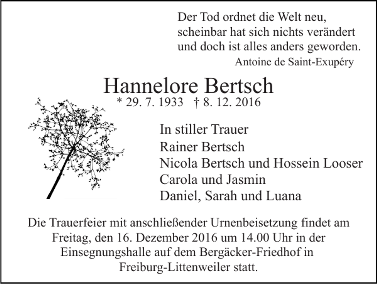 <p>Der Tod ordnet die Welt neu,<br />scheinbar hat sich nichts verändert<br />und doch ist alles anders geworden.<br />Antoine de Saint-Exupéry</p><p>Hannelore Bertsch<br />* 29. 7. 1933 † 8. 12. 2016</p><p>In stiller Trauer<br />Rainer Bertsch<br />Nicola Bertsch und Hossein Looser<br />Carola und Jasmin<br />Daniel, Sarah und Luana<br />Die Trauerfeier mit anschließender Urnenbeisetzung findet am<br />Freitag, den 16. Dezember 2016 um 14.00 Uhr in der<br />Einsegnungshalle auf dem Bergäcker-Friedhof in<br />Freiburg-Littenweiler statt.</p>