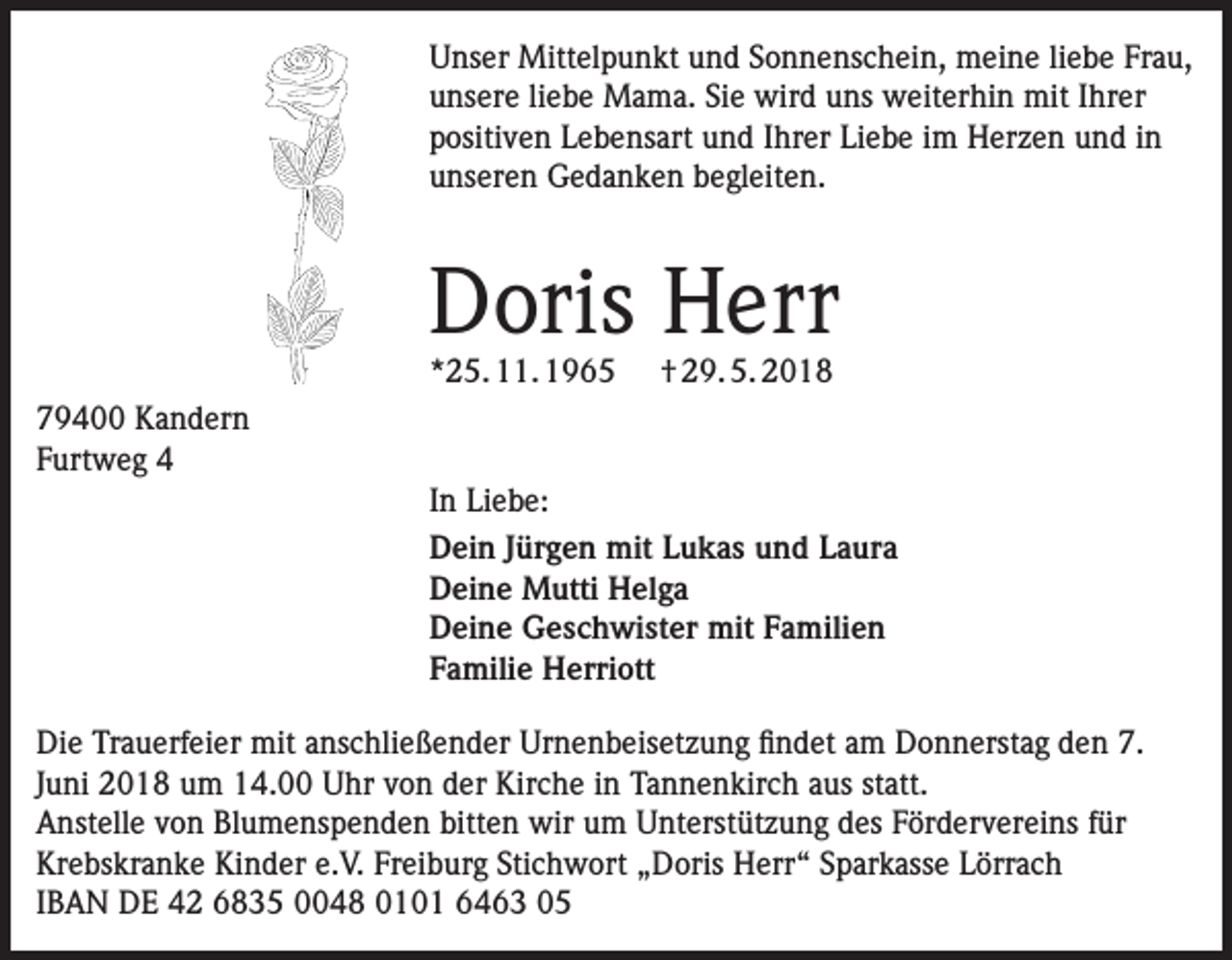 <p>Unser Mittelpunkt und Sonnenschein, meine liebe Frau,<br />unsere liebe Mama. Sie wird uns weiterhin mit Ihrer<br />positiven Lebensart und Ihrer Liebe im Herzen und in<br />unseren Gedanken begleiten.</p><p>Doris Herr<br />*25. 11. 1965</p><p>† 29. 5. 2018</p><p>79400 Kandern<br />Furtweg 4<br />In Liebe:<br />Dein Jürgen mit Lukas und Laura<br />Deine Mutti Helga<br />Deine Geschwister mit Familien<br />Familie Herriott<br />Die Trauerfeier mit anschließender Urnenbeisetzung findet am Donnerstag den 7.<br />Juni 2018 um 14.00 Uhr von der Kirche in Tannenkirch aus statt.<br />Anstelle von Blumenspenden bitten wir um Unterstützung des Fördervereins für<br />Krebskranke Kinder e.V. Freiburg Stichwort „Doris Herr“ Sparkasse Lörrach<br />IBAN DE 42 6835 0048 0101 6463 05</p>