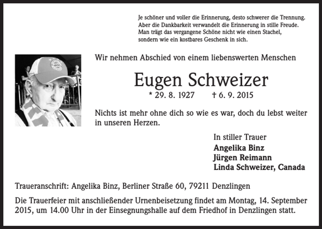 <p>Je schöner und voller die Erinnerung, desto schwerer die Trennung.<br />Aber die Dankbarkeit verwandelt die Erinnerung in stille Freude.<br />Man trägt das vergangene Schöne nicht wie einen Stachel,<br />sondern wie ein kostbares Geschenk in sich.</p><p>Wir nehmen Abschied von einem liebenswerten Menschen</p><p>Eugen Schweizer<br />* 29. 8. 1927 † 6. 9. 2015</p><p>Nichts ist mehr ohne dich so wie es war, doch du lebst weiter<br />in unseren Herzen.<br />In stiller Trauer<br />Angelika Binz<br />Jürgen Reimann<br />Linda Schweizer, Canada<br />Traueranschrift: Angelika Binz, Berliner Straße 60, 79211 Denzlingen<br />Die Trauerfeier mit anschließender Urnenbeisetzung findet am Montag, 14. September<br />2015, um 14.00 Uhr in der Einsegnungshalle auf dem Friedhof in Denzlingen statt.</p>