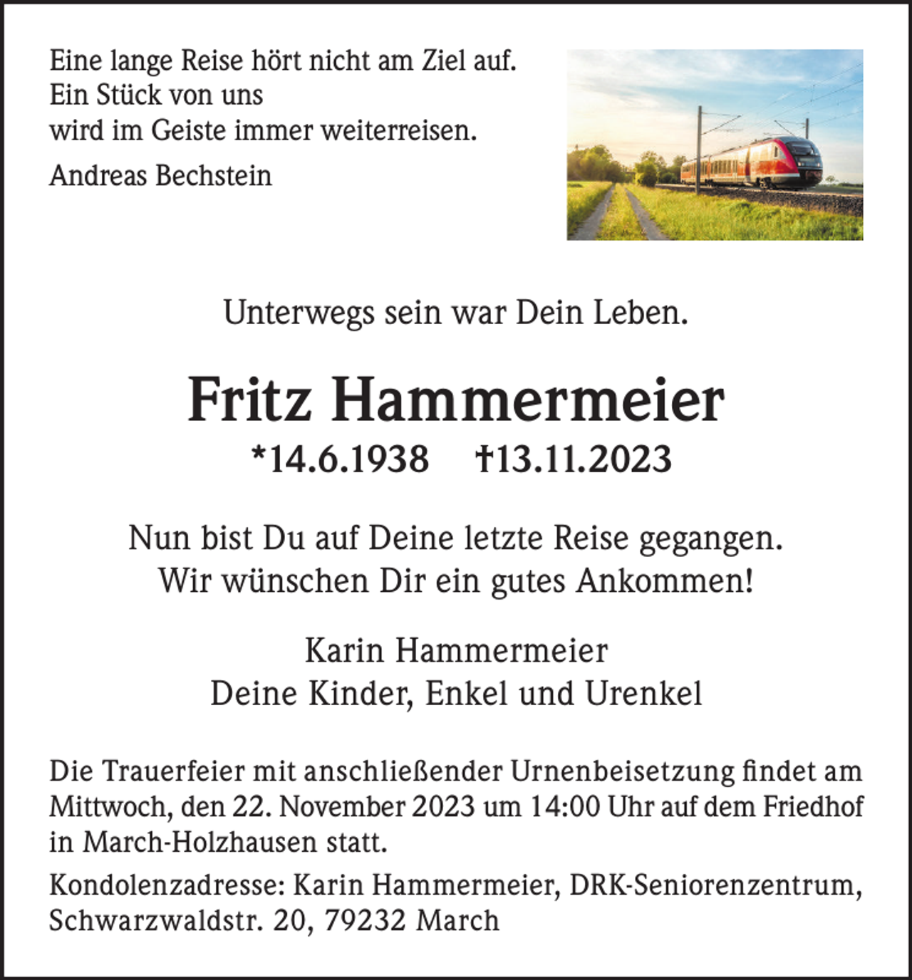 <p>Eine lange Reise hört nicht am Ziel auf.<br />Ein Stück von uns<br />wird im Geiste immer weiterreisen.<br />Andreas Bechstein</p><p>Unterwegs sein war Dein Leben.</p><p>Fritz Hammermeier<br />*14.6.1938</p><p>†13.11. 2023</p><p>Nun bist Du auf Deine letzte Reise gegangen.<br />Wir wünschen Dir ein gutes Ankommen!<br />Karin Hammermeier<br />Deine Kinder, Enkel und Urenkel<br />Die Trauerfeier mit anschließender Urnenbeisetzung findet am<br />Mittwoch, den 22. November 2023 um 14:00 Uhr auf dem Friedhof<br />in March-Holzhausen statt.<br />Kondolenzadresse: Karin Hammermeier, DRK-Seniorenzentrum,<br />Schwarzwaldstr. 20, 79232 March</p>