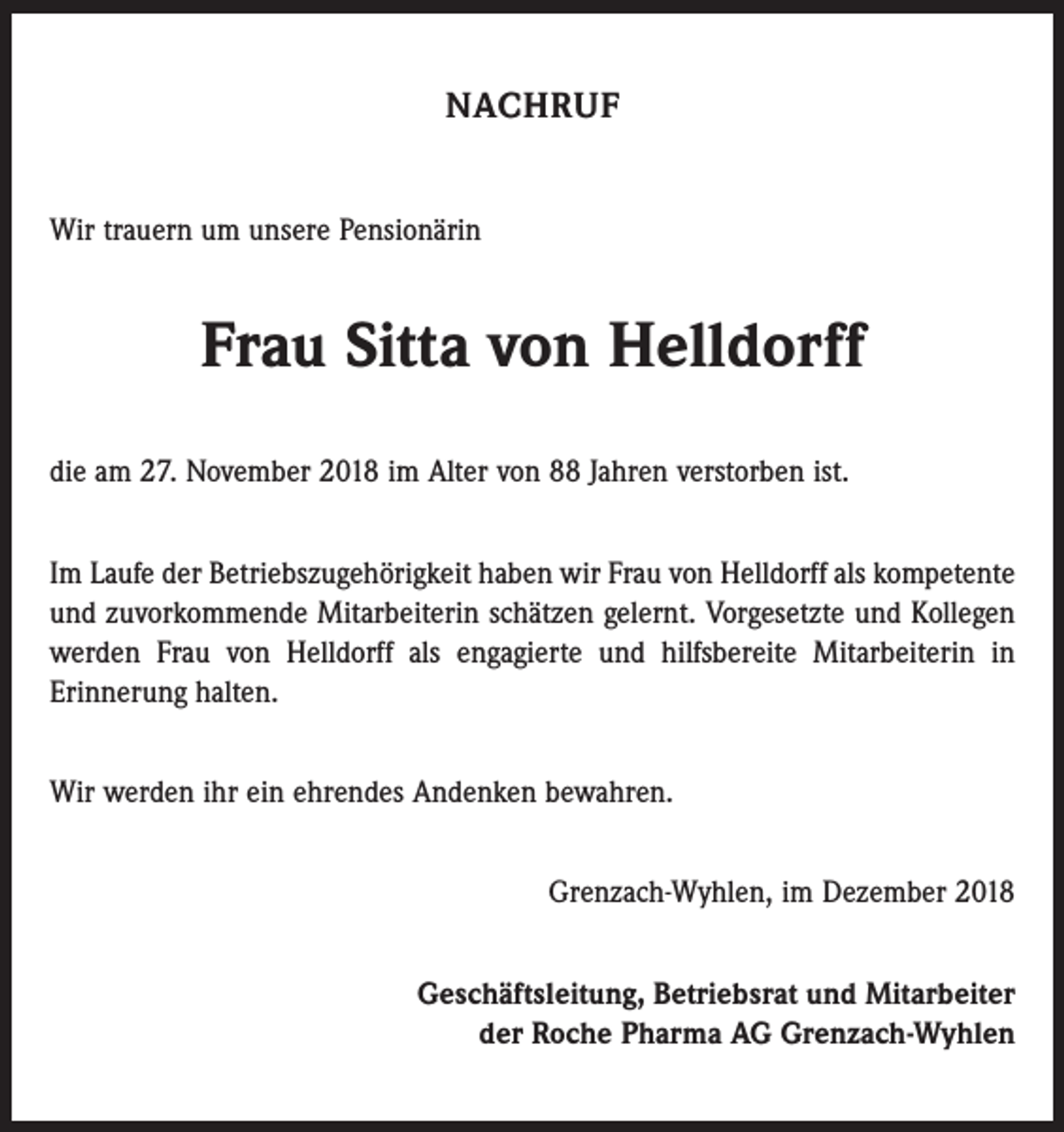<p>NACHRUF<br />Wir trauern um unsere Pensionärin</p><p>Frau Sitta von Helldorff<br />die am 27. November 2018 im Alter von 88 Jahren verstorben ist.<br />Im Laufe der Betriebszugehörigkeit haben wir Frau von Helldorff als kompetente<br />und zuvorkommende Mitarbeiterin schätzen gelernt. Vorgesetzte und Kollegen<br />werden Frau von Helldorff als engagierte und hilfsbereite Mitarbeiterin in<br />Erinnerung halten.<br />Wir werden ihr ein ehrendes Andenken bewahren.<br />Grenzach-Wyhlen, im Dezember 2018<br />Geschäftsleitung, Betriebsrat und Mitarbeiter<br />der Roche Pharma AG Grenzach-Wyhlen</p>