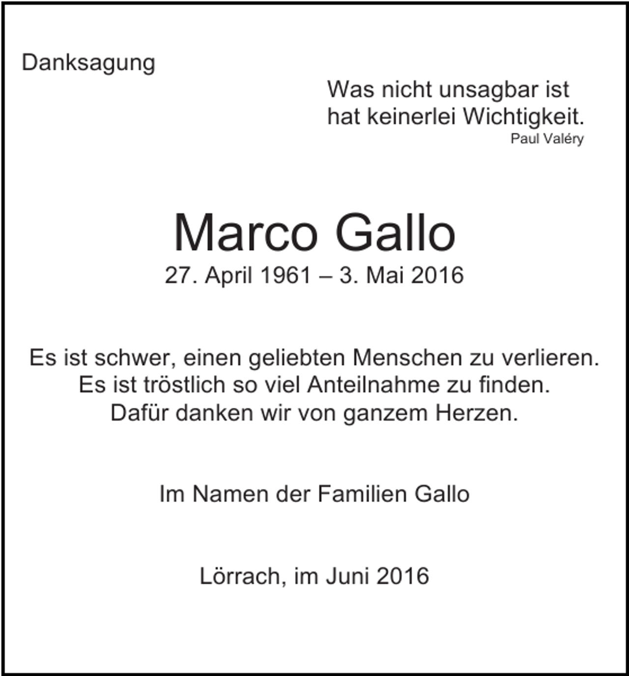 <p>Danksagung<br />Was nicht unsagbar ist<br />hat keinerlei Wichtigkeit.<br />Paul Valéry</p><p>Marco Gallo<br />27. April 1961 – 3. Mai 2016</p><p>Es ist schwer, einen geliebten Menschen zu verlieren.<br />Es ist tröstlich so viel Anteilnahme zu finden.<br />Dafür danken wir von ganzem Herzen.</p><p>Im Namen der Familien Gallo</p><p>Lörrach, im Juni 2016</p>