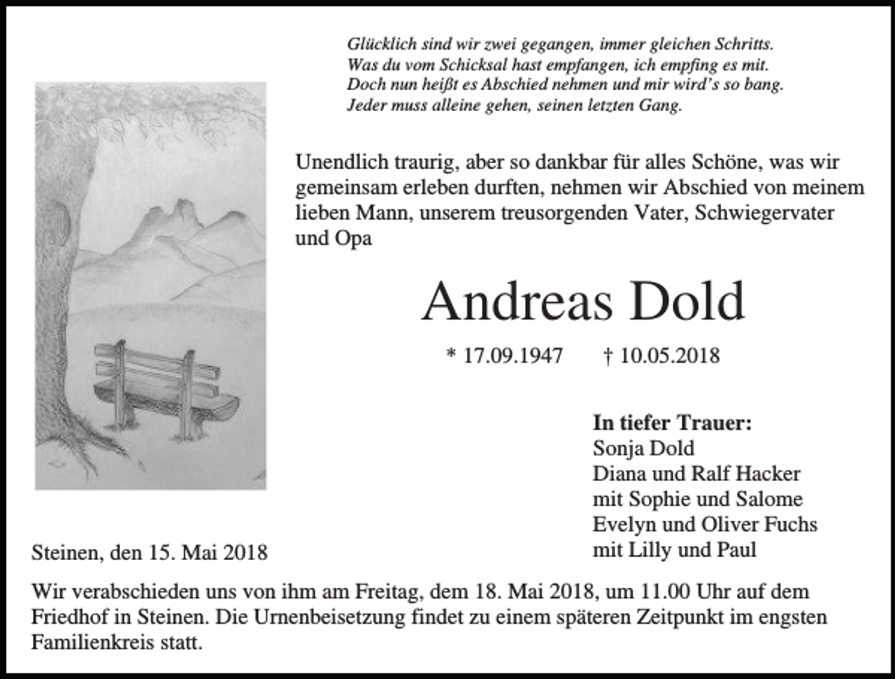 <p>Glücklich sind wir zwei gegangen, immer gleichen Schritts.<br />Was du vom Schicksal hast empfangen, ich empfing es mit.<br />Doch nun heißt es Abschied nehmen und mir wird’s so bang.<br />Jeder muss alleine gehen, seinen letzten Gang.</p><p>Unendlich traurig, aber so dankbar für alles Schöne, was wir<br />gemeinsam erleben durften, nehmen wir Abschied von meinem<br />lieben Mann, unserem treusorgenden Vater, Schwiegervater<br />und Opa</p><p>Andreas Dold<br />* 17.09.1947</p><p>Steinen, den 15. Mai 2018</p><p>† 10.05.2018<br />In tiefer Trauer:<br />Sonja Dold<br />Diana und Ralf Hacker<br />mit Sophie und Salome<br />Evelyn und Oliver Fuchs<br />mit Lilly und Paul</p><p>Wir verabschieden uns von ihm am Freitag, dem 18. Mai 2018, um 11.00 Uhr auf dem<br />Friedhof in Steinen. Die Urnenbeisetzung findet zu einem späteren Zeitpunkt im engsten<br />Familienkreis statt.</p>